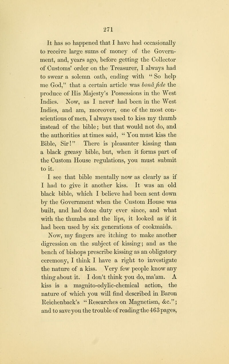 It has so happened that I have had occasionally to receive large sums of money of the Govern- ment, and, years ago, before getting the Collector of Customs' order on the Treasurer, I always had to swear a solemn oath, ending with  So help me God, that a certain article was bond fide the produce of His Majesty's Possessions in the West Indies. Now, as I nevef had been in the West Indies, and am, moreover, one of the most con- scientious of men, I always used to kiss my thumb instead of the bible; but that would not do, and the authorities at times said, You must kiss the Bible, Sir! There is pleasanter kissing than a black greasy bible, but, when it forms part of the Custom House regulations, you must submit to it. I see that bible mentally now as clearly as if I had to give it another kiss. It was an old black bible, which I believe had been sent down by the Government when the Custom House was built, and had done duty ever since, and what with the thumbs and the lips, it looked as if it had been used by six generations of cookmaids. Now, my fingers are itching to make another digression on the subject of kissing; and as the bench of bishops prescribe kissing as an obHgatory ceremony, I think I have a right to investigate the nature of a kiss. Very few people know any thing about it. I don't think you do, ma'am. A kiss is a magnito-odylic-chemical action, the nature of Avhich you wiU find described in Baron Eeichenback's Researches on Magnetism, &c.; and to save you the trouble of reading the 463 pages,