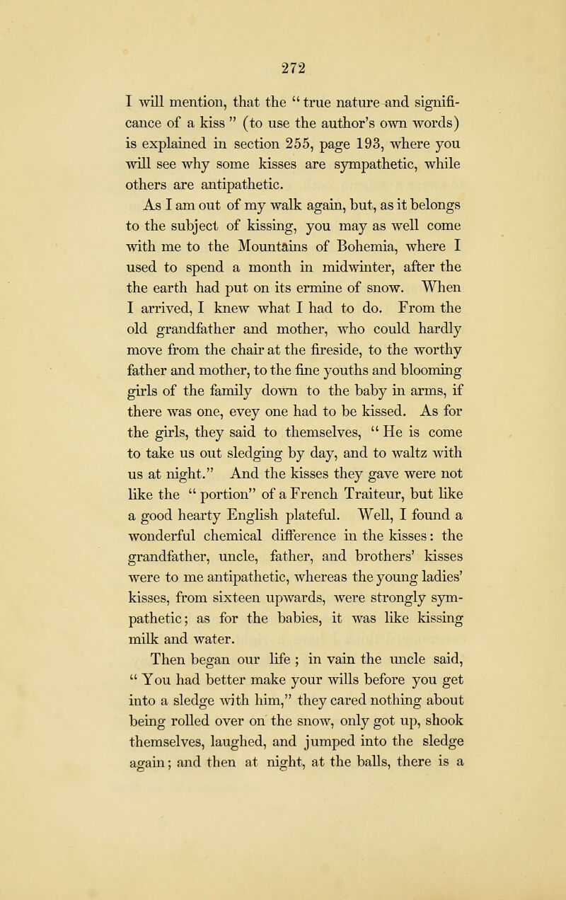 I will mention, that the true nature-and signifi- cance of a kiss  (to use the author's own words) is explained in section 255, page 193, where you will see why some kisses are sjnnpathetic, while others are antipathetic. As I am out of my walk again, but, as it belongs to the subject of kissing, you may as well come with me to the Mountains of Bohemia, where I used to spend a month in midwinter, after the the earth had put on its ermine of snow. When I arrived, I knew what I had to do. From the old grandfather and mother, who could hardly move from the chair at the fireside, to the worthy father and mother, to the fine youths and blooming girls of the family down to the baby in arms, if there was one, evey one had to be kissed. As for the girls, they said to themselves,  He is come to take us out sledging by day, and to waltz with us at night. And the kisses they gave were not like the  portion of a French Traiteur, but like a good hearty English plateful. Well, I found a wonderful chemical difference in the kisses: the grandfather, uncle, father, and brothers' kisses were to me antipathetic, whereas the young ladies' kisses, from sixteen upwards, were strongly sym- pathetic; as for the babies, it was like kissing milk and water. Then began our life ; in vain the uncle said, You had better make your wills before you get into a sledge Avith him, they cared nothing about being rolled over on the snow, only got up, shook themselves, laughed, and jumped into the sledge again; and then at night, at the balls, there is a