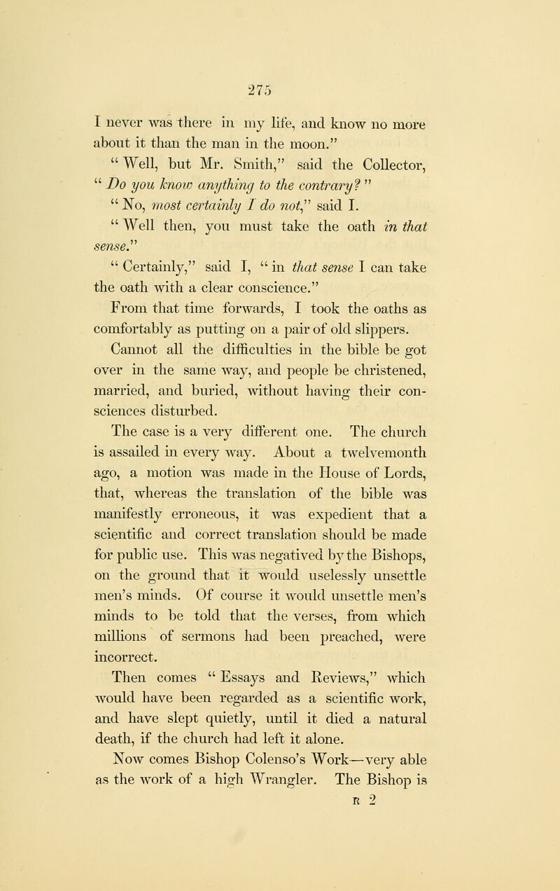 I never was there in my life, and know no more about it than the man in the moon. Well, but Mr. Smith, said the Collector,  Do you know anything to the contrary?   No, most certainly I do not^'' said I.  Well then, you must take the oath in that sense.''^  Certainly, said I,  in that sense I can take the oath with a clear conscience. From that time forwards, I took the oaths as comfortably as putting on a pair of old slippers. Cannot all the difficulties in the bible be got over in the same way, and people be christened, married, and buried, without having their con- sciences disturbed. The case is a very different one. The church is assailed in every way. About a twelvemonth ago, a motion was made in the House of Lords, that, whereas the translation of the bible was manifestly erroneous, it was expedient that a scientific and correct translation should be made for public use. This was negatived by the Bishops, on the ground that it would uselessly unsettle men's minds. Of course it would unsettle men's minds to be told that the verses, from which milhons of sermons had been preached, were incorrect. Then comes  Essays and Keviews, which would have been regarded as a scientific work, and have slept quietly, until it died a natural death, if the church had left it alone. Now comes Bishop Colenso's Work—very able as the work of a high Wrangler. The Bishop is R 2