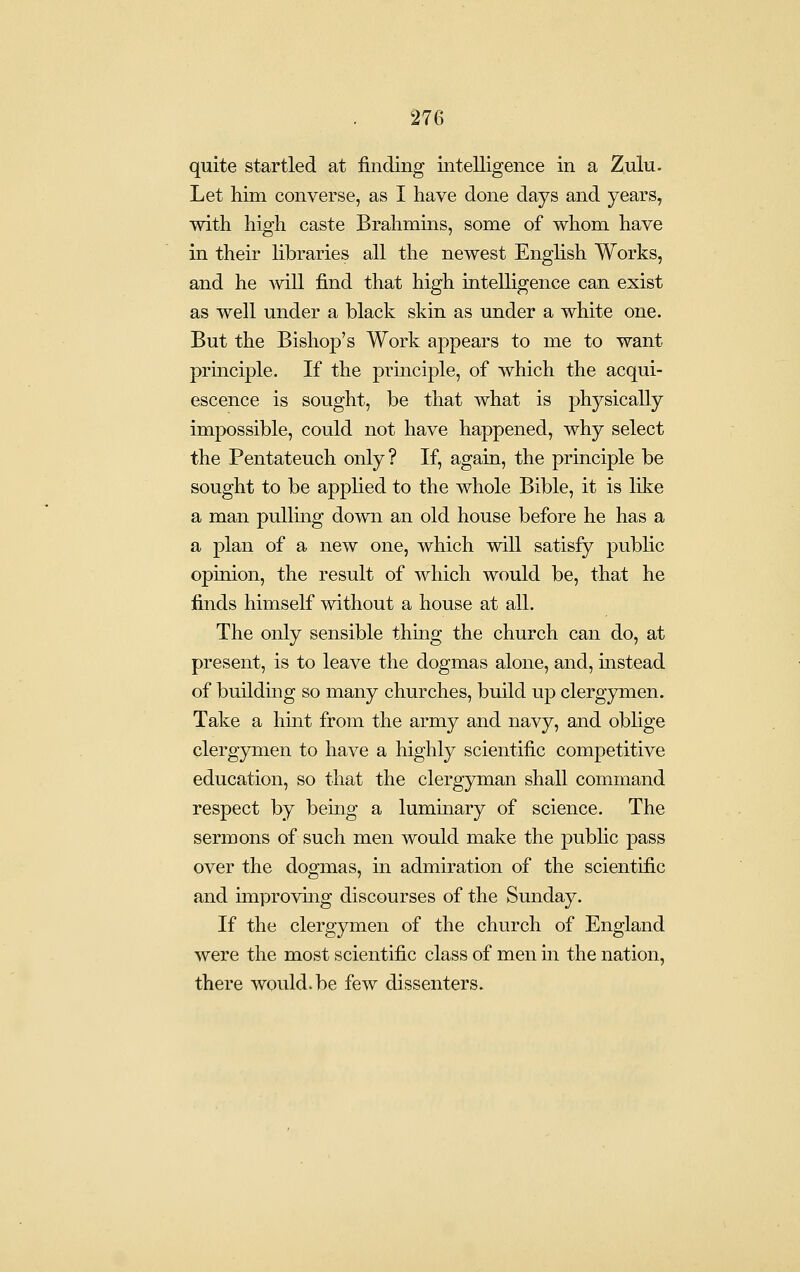 quite startled at finding intelligence in a Zulu. Let him converse, as I have done days and years, with high caste Brahmins, some of whom have in their libraries all the newest English Works, and he ^vill find that high intelligence can exist as well under a black skin as under a white one. But the Bishop's Work appears to me to want principle. If the principle, of which the acqui- escence is sought, be that what is physically impossible, could not have happened, why select the Pentateuch only? If, again, the principle be sought to be applied to the whole Bible, it is like a man pulling down an old house before he has a a plan of a new one, which will satisfy public opinion, the result of which would be, that he finds himself without a house at all. The only sensible thing the church can do, at present, is to leave the dogmas alone, and, mstead of building so many churches, build up clergymen. Take a hint from the army and navy, and obhge clergymen to have a highly scientific competitive education, so that the clergyman shall command respect by being a luminary of science. The sermons of such men would make the public pass over the dogmas, in admiration of the scientific and improving discourses of the Sunday. If the clergymen of the church of England were the most scientific class of men in the nation, there would.be few dissenters.