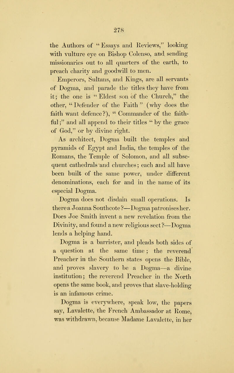 the Authors of Essays and Reviews, looking with vulture eye on Bishop Colenso, and sendmg missionaries out to all quarters of the earth, to preach charity and goodwill to men. Emperors, Sultans, and Kmgs, are all servants of Dogma, and parade the titles they have from it; the one is  Eldest son of the Church, the other,  Defender of the Faith  (why does the faith want defence?),  Commander of the faith- ful ; and all append to their titles  by the grace of God, or by divine right. As architect. Dogma built the temples and pyramids of Egypt and India, the temples of the Romans, the Temple of Solomon, and all subse- quent cathedrals and churches; each and all have been built of the same power, under different denominations, each for and in the name of its especial Dogma. Dogma does not disdain small operations. Is there a Joanna Southcote ?—Dogma patronises her. Does Joe Smith invent a new revelation from the Divinity, and found a new religious sect ?—Dogma lends a helping hand. Dogma is a barrister, and pleads both sides of a question at the same time; the reverend Preacher in the Southern states opens the Bible, and proves slavery to be a Dogma—a divine institution; the reverend Preacher in the North opens the same book, and proves that slave-holding is an infamous crime. Dogma is everywhere, speak low, the papers say, Lavalette, the French Ambassador at Rome, was withdrawn, because Madame Lavalette, in her