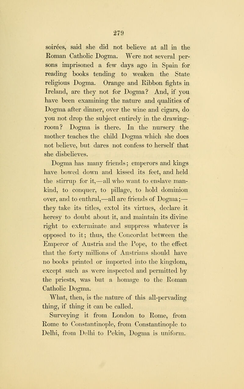 soirees, said she did not believe at all in the Koman Catholic Dogma. Were not several per- sons imprisoned a few days ago in Spain for reading books tendmg to weaken the State religious Dogma. Orange and Ribbon fights in Ireland, are they not for Dogma? And, if you have been examining the nature and qualities of Dogma after dimier, over the wine and cigars, do you not drop the subject entirely m the drawing- room? Dogma is there. In the nursery the mother teaches the child Dogma which she does not believe, but dares not confess to herself that she disbelieves. Dogma has many friends; emperors and kings have bowed down and kissed its feet, and held the stirrup for it,—all who -want to enslave man- kind, to conquer, to pillage, to hold domuiion over, and to enthral,—all are friends of Dogma;— they take its titles, extol its virtues, declare it heresy to doubt about it, and maintain its divine right to exterminate and suppress whatever is opposed to it; thus, the Concordat between the Emperor of Austria and the Pope, to the effect that the forty millions of Austrians should have no books prmted or imported into the kingdom, except such as were inspected and permitted by the priests, was but a homage to the Roman Cathohc Dogma. What, then, is the nature of this all-pervadmg thing, if thmg it can be called. Surveymg it from London to Rome, from Rome to Constantinople, from Constantinople to Delhi, from Delhi to Pekin, Dogma is uniform.