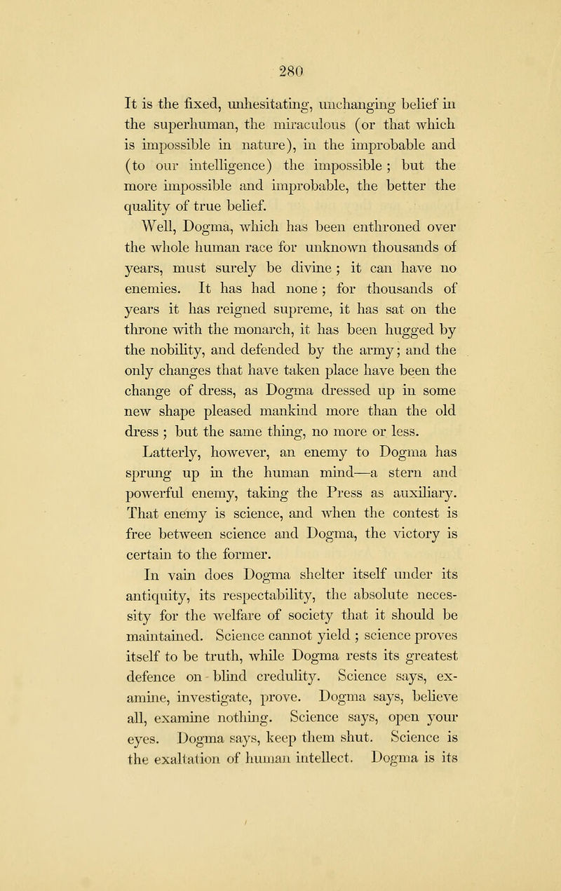 It is the fixed, unhesitating, unchanging belief in the superliuman, the miraculous (or that which is impossible in nature), in the improbable and (to our intelligence) the impossible; but the more impossible and improbable, the better the quality of true belief. Well, Dogma, which has been enthroned over the whole human race for unknown thousands of years, must surely be divine ; it can have no enemies. It has had none; for thousands of years it has reigned supreme, it has sat on the throne with the monarch, it has been hugged by the nobility, and defended by the army; and the only changes that have taken place have been the change of dress, as Dogma dressed up in some new shape pleased mankind more than the old dress ; but the same thing, no more or less. Latterly, however, an enemy to Dogma has sprung up in the human mind—a stern and powerful enemy, taking the Press as auxiliary. That enemy is science, and when the contest is free between science and Dogma, the victory is certain to the former. In vain does Dogma shelter itself under its antiquity, its respectability, the absolute neces- sity for the welfare of society that it should be maintained. Science cannot yield ; science proves itself to be truth, while Dogma rests its greatest defence on blind credulity. Science says, ex- amme, investigate, prove. Dogma says, believe all, examine nothing. Science says, open your eyes. Dogma says, keep them shut. Science is the exaltation of human intellect. Dogma is its