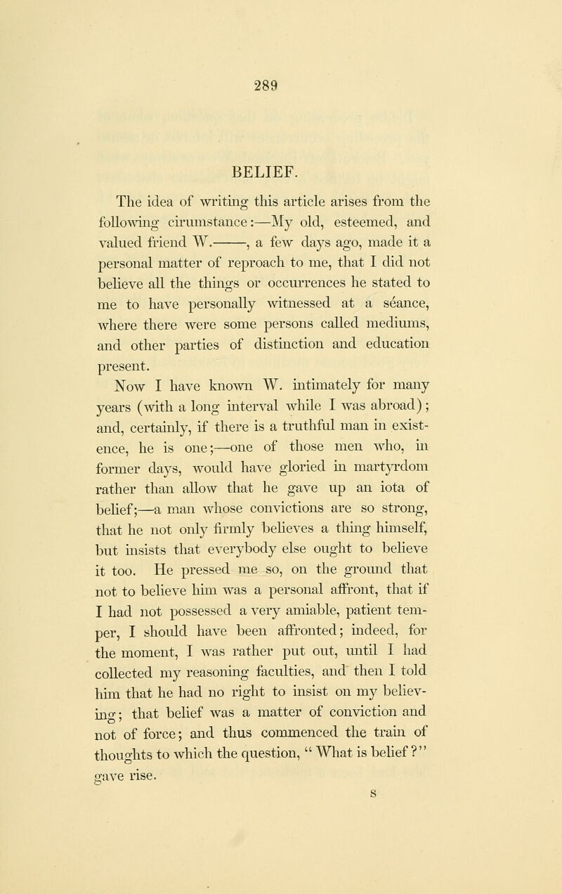 BELIEF. The idea of writing this article arises from the following cirumstance:—My old, esteemed, and valued friend W. , a few days ago, made it a personal matter of reproach to me, that I did not beheve all the things or occurrences he stated to me to have personally mtnessed at a seance, where there were some persons called mediums, and other parties of distinction and education present. Now I have known W. intimately for many years (with a long interval while I was abroad); and, certamly, if there is a truthful man in exist- ence, he is one;—one of those men who, in former days, would have gloried in mart}Tdom rather than allow that he gave up an iota of belief;—a man whose convictions are so strong, that he not only firmly believes a thing himself, but insists that everybody else ought to believe it too. He pressed me so, on the ground that not to believe hmi was a personal affi-ont, that if I had not possessed a very amiable, patient tem- per, I should have been aiironted; mdeed, for the moment, I was rather put out, mitil I had collected my reasoning faculties, and then I told him that he had no right to msist on my behev- ino-; that belief was a matter of conviction and not of force; and thus commenced the tram of thoughts to which the question,  What is beUef ? save rise.