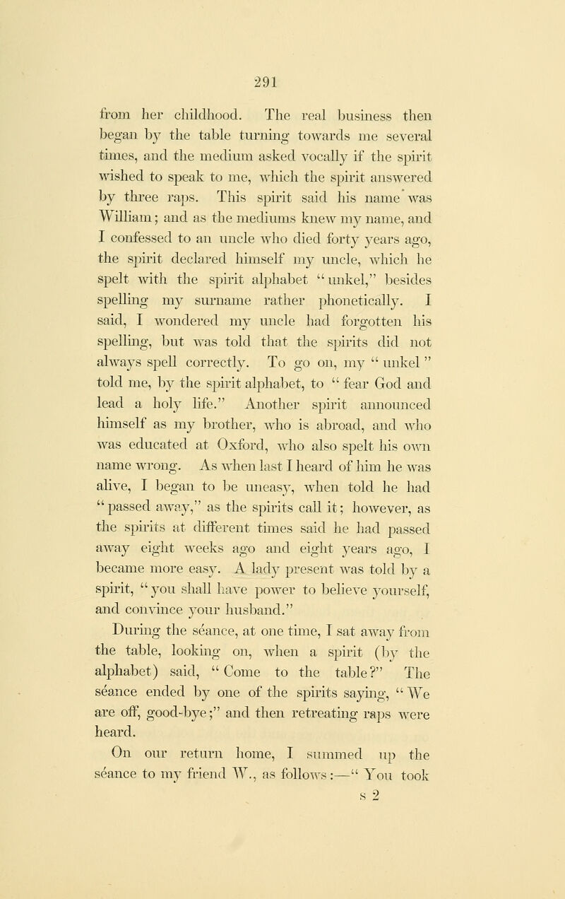 from her childhood. The real business then began by the table turning towards me several times, and the medium asked vocally if the spirit wished to speak to me, which the spirit answered by three raps. This spirit said his name was William; and as the mediums knew my name, and I confessed to an uncle who died forty years ago, the spirit declared himself my uncle, which he spelt with the spirit alphabet unkel, besides spelling my surname rather phonetically. I said, I wondered my uncle had forgotten his spellmg, but was told that the spirits did not always spell correctly. To go on, my  unkel  told me, by the spirit alphabet, to  fear God and lead a holy life. Another spirit announced himself as my brother, who is abroad, and who was educated at Oxford, who also spelt his own name wrong. As when last I heard of him he was alive, I began to be uneasy, when told he had passed away, as the spirits call it; however, as the spirits at different tiimes said he had passed aAvay eight weeks ago and eight years ago, I became more easy. A lady present was told by a spirit,  you shall have power to believe yourself, and convince your husband. During the seance, at one time, I sat away from the table, looking on, when a spirit (hj the alphabet) said, Come to the table? The seance ended by one of the spirits saying,  We are off, good-bye; and then retreatmg raps were heard. On our return home, I summed up the seance to my friend W., as follows:— You took s 2