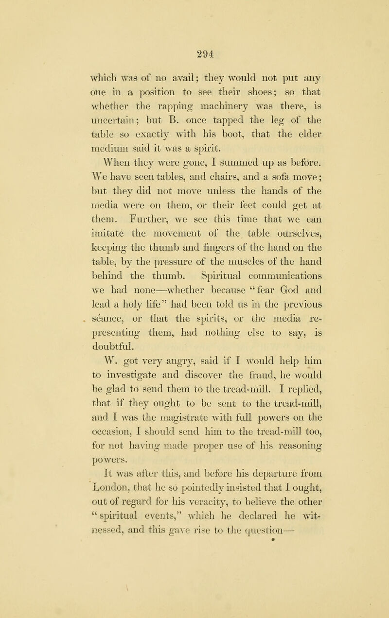 which was of no avail; they would not put any one in a position to see their shoes; so that whether the rapping machmery was there, is uncertain; but B. once tapped the leg of the table so exactly with his boot, that the elder medium said it was a spirit. When they were gone, I summed up as before. We have seen tables, and chau's, and a sofa move; but they did not move unless the hands of the media were on them, or their feet could get at them. Further, we see this time that we can imitate the movement of the table ourselves, keeping the thumb and fingers of the hand on the table, by the pressure of the muscles of the hand behind the thumb. Spiritual communications we had none—whether because fear God and lead a holy hfe had been told us in the previous seance, or that the spirits, or the media re- presenting them, had nothmg else to say, is doubtfal. W. got very angry, said if I would help him to investigate and discover the fraud, he would be glad to send them to the tread-mill. I replied, that if they ought to be sent to the tread-mill, and I was the magistrate with full powers on the occasion, I should send him to the treacl-mill too, for not havmg made proper use of his reasonmg powers. It was after this, and before his departure from London, that he so pointedly msisted that I ought, out of regard for his veracity, to believe the other  spiritual events, which he declared he wit- nessed, and this gave rise to the question—