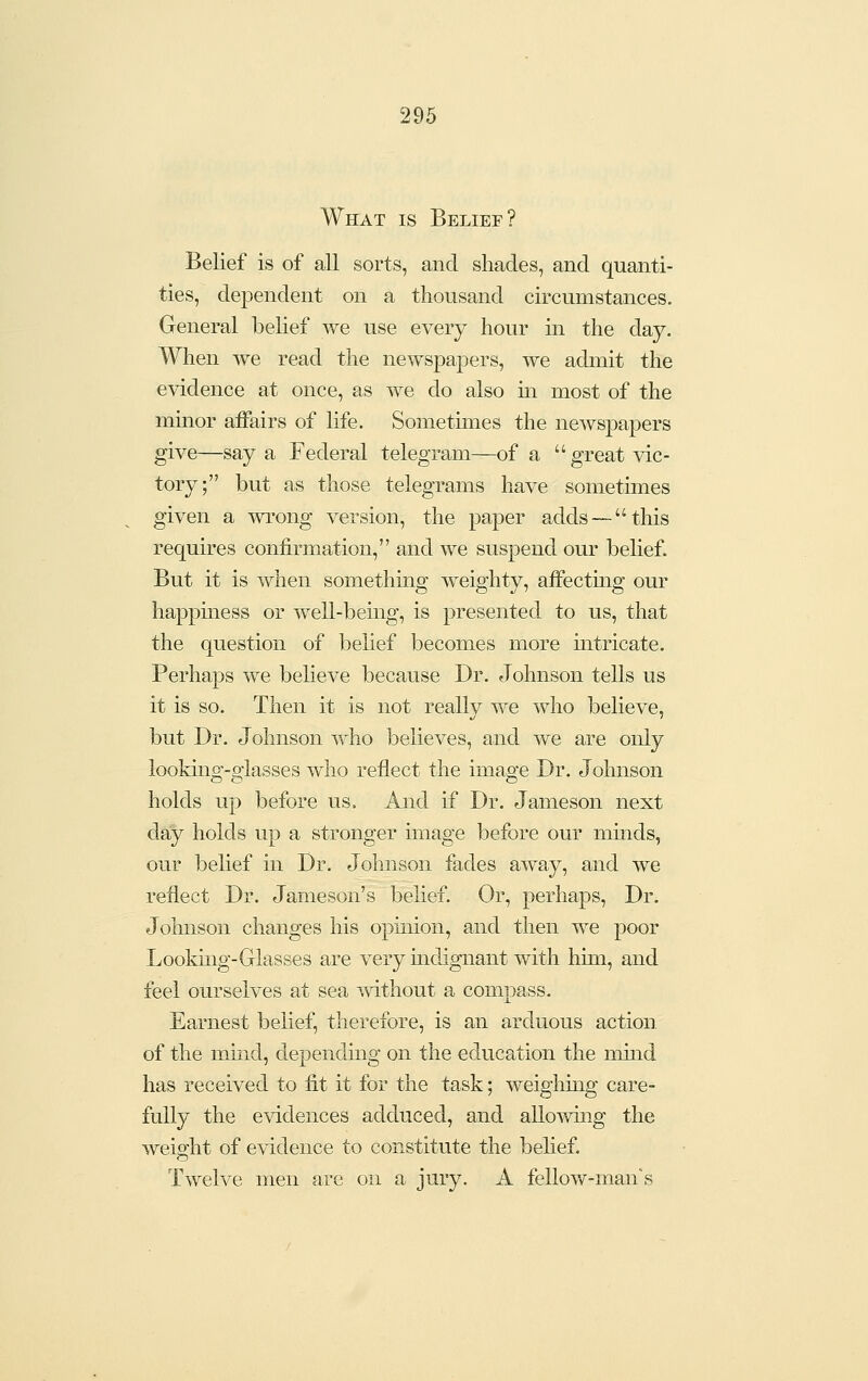 What is Belief? Belief is of all sorts, and shades, and quanti- ties, dependent on a thousand circumstances. General belief we use every hour in the day. When we read the newspapers, we admit the evidence at once, as we do also m most of the mmor affairs of life. Sometimes the newspapers give—say a Federal telegram—of a great vic- tory; but as those telegrams have sometimes given a wrong version, the paper adds — this requires confirmation, and we suspend our belief. But it is when something weighty, affecting our happmess or well-being, is presented to us, that the question of belief becomes more mtricate. Perhaps we believe because Dr. Johnson tells us it is so. Then it is not really we who believe, but Dr. Johnson who believes, and we are only looking-glasses who reflect the image Dr. Johnson holds up before us. And if Dr. Jameson next day holds up a stronger image before our minds, our belief in Dr. Johnson fades away, and we reflect Dr. Jameson's belief. Or, perhaps. Dr. Johnson changes his opinion, and then we poor Looking-Glasses are very mdignant with him, and feel ourselves at sea without a compass. Earnest belief, therefore, is an arduous action, of the mind, depending on the education the mind has received to fit it for the task; weighmg care- fully the evidences adduced, and allowuig the weio'ht of evidence to constitute the belief. Twelve men are on a jury. A fellow-man's