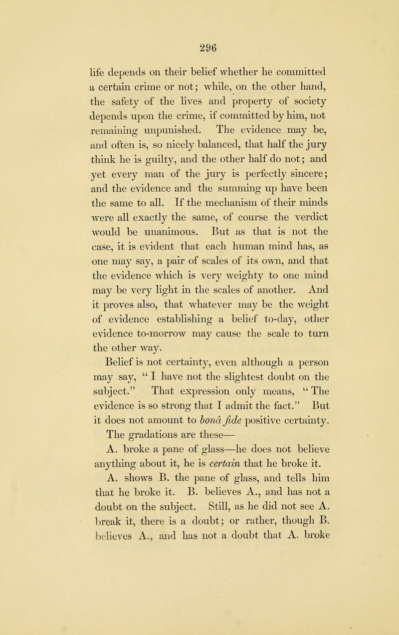 life depends on their belief whether he committed a certain crime or not; while, on the other hand, the safety of the lives and property of society depends upon the crime, if committed by him, not remammg mipunished. The evidence may be, and often is, so nicely balanced, that half the jury think he is guilty, and the other half do not; and yet every man of the jury is perfectly smcere; and the evidence and the summmg up have been the same to all. If the mechanism of their minds were all exactly the same, of course the verdict would be unanimous. But as that is not the case, it is evident that each human mind has, as one may say, a pair of scales of its o^wn, and that the evidence which is very weighty to one mind may be very light in the scales of another. And it proves also, that whatever may be the weight of evidence establishing a belief to-day, other evidence to-morrow may cause the scale to turn the other way. Belief is not certainty, even although a person may say,  I have not the slightest doubt on the subject. That expression only means,  The evidence is so strong that I admit the fact. But it does not amount to bond fide positive certamty. The gradations are these— A. broke a pane of glass—he does not beheve anything about it, he is certain that he broke it. A. shows B. the pane of glass, and tells him that he broke it. B. believes A., and has not a doubt on the subject. Still, as he did not see A. break it, there is a doubt; or rather, though B. believes A., and has not a doubt that A. broke