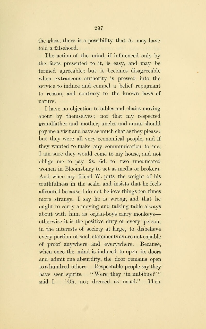 the glass, there is a possibility that A. may have told a falsehood. The action of the mmd, if influenced only by the facts presented to it, is easy, and may be termed agreeable; but it becomes disagreeable when extraneous authority is pressed into the service to induce and compel a belief repugnant to reason, and contrary to the known laws of nature. I have no objection to tables and chairs moving about by themselves; nor that my respected grandfather and mother, uncles and aunts should pay me a visit and have as much chat as they please; but they were all very economical people, and if they wanted to make any communication to me, I am sure they would come to my house, and not oblige me to pay 2s. 6d. to two uneducated women m Bloomsbury to act as media or brokers. And when my friend W. puts the weight of his truthfulness in the scale, and insists that he feels affronted because I do not believe things ten times more strange, I say he is wrong, and that he ought to carry a moving and talkmg table always about with him, as organ-boys carry monkeys— otherwise it is the positive duty of every person, in the interests of society at large, to disbeheve every portion of such statements as are not capable of proof anywhere and everywhere. Because, when once the mind is induced to open its doors and admit one absurdity, the door remains open to a hundred others. Respectable people say they have seen spirits. Were they ' in nubibus ?'  said I» Oh, no; dressed as usual. Then
