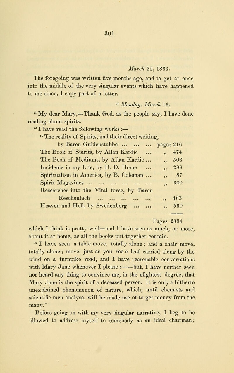 March 20, 1863. The foregoing was written five months ago, and to get at once into the middle of the very singular events which have happened to me since, I copy part of a letter.  Monday, March 16.  My dear Mary,—Thank God, as the people say, I have done reading about spirits. '' I have read the following works:—  The reality of Spirits, and their direct writing, by Baron Guldenstubbe The Book of Spirits, by Allan Kardic The Book of Mediums, by Allan Kardic ... Incidents in my Life, by D. D. Home Spiritualism in America, by B. Coleman ... Spirit Magazines Researches into the Vital force, by Baron Rescheutach Heaven and Hell, by Swedenborg Pages 2894 which I think is pretty well—and I have seen as much, or more, about it at home, as all the books put together contain. *' I have seen a table move, totally alone; and a chair move, totally alone; move, just as you see a leaf carried along by the wind on a turnpike road, and I have reasonable conversations with Mary Jane whenever I please ; but, I have neither seen nor heard any thing to convince me, in the slightest degree, that Mary Jane is the spirit of a deceased person. It is only a hitherto unexplained phenomenon of nature, which, until chemists and scientific men analyse, will be made use of to get money from the many. Before going on with my very singular narrative, I beg to be allowed to address myself to somebody as an ideal chairman; pages 216 )> 474 >} 506 )> 288 » 87 j; 300 a 463 5J 560