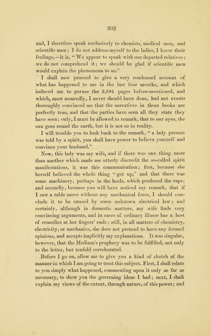 andj I therefore speak exclusively to chemists, medical men, and scientific men ; I do not address myself to the ladies, I know their feelings,—it is,  We appear to speak with our departed relatives; we do not comprehend it; we should be glad if scientific men would explain the phenomena to us. I shall now proceed to give a very condensed account of what has happened to nie in the last four months, and which induced me to peruse the 2,894 pages before-mentioned, and which, most assuredly, 1 never should have done, had not events thoroughly convinced me that the narratives in those books are perfectly true, and that the parties have seen all they state they have seen; only, I must be allowed to remark, that to our eyes, the sun goes round the earth, but it is not so in reality. I will trouble you to look back to the remark,  a lady present was told by a spirit, you shall have power to believe yourself and convince your husband. Now, this lady was my wife, and if there was one thing more than another which made me utterly discredit the so-called spirit manifestations, it was this communication; first, because she herself believed the whole thing  got up, and that there Avas some machinery, perhaps in the heels, which produced the raps; and secondly, because you will have noticed my remark, that if I saw a table move without any mechanical force, I should con- clude it to be caused by some unknown electrical law; and certainly, although in domestic matters, my wife finds very convincing arguments, and in cases of ordinary illness has a host of remedies at her fingers' ends ; still, in all matters of chemistry, electricity, or mechanics, she does not pretend to have any formed opinions, and accepts implicitly my explanations. It was singular, however, that the Medium's prophecy was to be fulfilled, not only to the letter, but tenfold corroborated. Before I go on, allow me to give you a kind of sketch of the manner in which I am going to treat this subject. First, I shall relate to you simply what happened, commenting upon it only as far as necessary, to show you the governing ideas I had; next, I shall explain my views of the extent, through nature, of this power; and