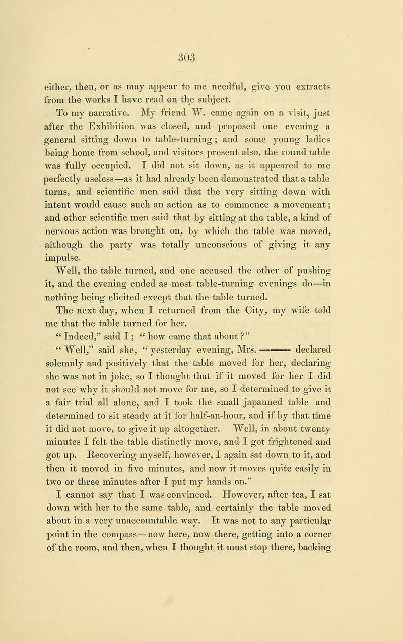 either, then, or as may appear to me needful, give you extracts from the works I have read on the subject. To my narrative. My friend W. came again on a visit, just after the Exhibition was closed, and proposed one evening a general sitting down to table-turning; and some young ladies being home from school, and visitors present also, the round table was fully occupied. I did not sit down, as it appeared to me perfectly useless—as it had already been demonstrated that a table turns, and scientific men said that the very sitting down with intent would cause such an action as to commence a movement; and other scientific men said that by sitting at the table, a kind of nervous action was brought on, by which the table was moved, although the party was totally unconscious of giving it any impulse. Well, the table turned, and one accused the other of pushing it, and the evening ended as most table-turning evenings do—in nothing being elicited except that the table turned. The next day, when I returned from the City, my wife told me that the table turned for her.  Indeed, said I;  how came that about ?   Well, said she, ^' yesterday evening, Mrs. declared solemnly and positively that the table moved for her, declaring she was not in joke, so I thought that if it moved for her I did not see why it should not move for me, so I determined to give it a fair trial all alone, and I took the small japanned table and determined to sit steady at it for half-an-hour, and if by that time it did not move, to give it up altogether. Well, in about twenty minutes I felt the table distinctly move, and I got frightened and got up. Recovering myself, however, I again sat down to it, and then it moved in five minutes, and now it moves quite easily in two or three minutes after I put my hands on. I cannot say that I was convinced. However, after tea, I sat down with her to the same table, and certainly the table moved about in a very unaccountable way. It was not to any particulg^r point in the compass—now here, now there, getting into a corner of the room, and then, when I thought it must stop there, backing