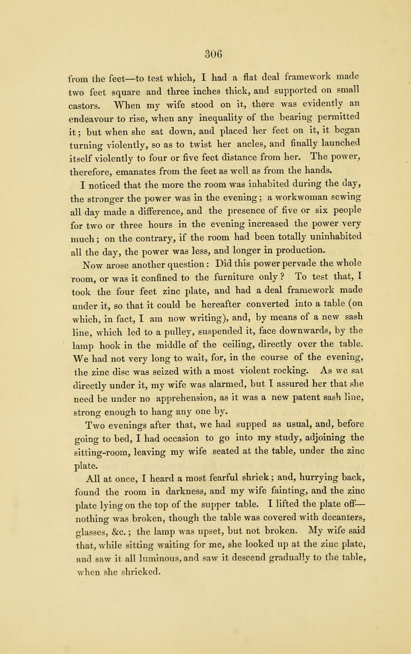 from the feet—to test which, I had a flat deal framework made two feet square and three inches thick, and supported on small castors. When my wife stood on it, there was evidently an endeavour to rise, when any inequality of the bearing permitted it; but when she sat down, and placed her feet on it, it began turning violently, so as to twist her ancles, and finally launched itself violently to four or five feet distance from her. The power, therefore, emanates from the feet as well as from the hands. I noticed that the more the room was inhabited during the day, the stronger the power was in the evening; a workwoman sewing all day made a difference, and the presence of five or six people for two or three hours in the evening increased the power very much; on the contrary, if the room had been totally uninhabited all the day, the power was less, and longer in production. Now arose another question: Did this power pervade the whole room, or was it confined to the furniture only ? To test that, I took the four feet zinc plate, and had a deal framework made under it, so that it could be hereafter converted into a table (on which, in fact, I am now writing), and, by means of a new sash line, which led to a pulley, suspended it, face downwards, by the lamp hook in the middle of the ceiling, directly over the table. We had not very long to wait, for, in the course of the evening, the zinc disc was seized with a most violent rocking. As we sat directly under it, my wife was alarmed, but I assured her that she need be under no apprehension, as it was a new patent sash line, strong enough to hang any one by. Two evenings after that, we had supped as usual, and, before going to bed, I had occasion to go into my study, adjoining the sitting-room, leaving my wife seated at the table, under the zinc plate. All at once, I heard a most fearful shriek; and, hurrying back, found the room in darkness, and my wife fainting, and the zinc plate lying on the top of the supper table. I lifted the plate off*— nothing was broken, though the table was covered with decanters, glasses, &c.; the lamp was upset, but not broken. My wife said that, while sitting waiting for me, she looked up at the zinc plate, and saw it all luminous, and saw it descend gradually to tlie table, when she shrieked.