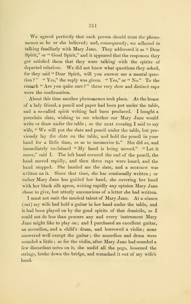 We agreed perfectly that each person should treat the pheno- menon as he or she believed; and, consequently, we adhered to talking familiarly with Mary Jane. They addressed it as  Dear Spirit, or  Good Spirit,'' and it appeared that the responses they got satisfied them that they were talking with the spirits of departed relatives. We did not know what questions they asked, for they said  Dear Spirit, will you answer me a mental ques- tion ?   Yes, the reply was given.  Yes, or  No. To the remark  Are you quite sure?  three very slow and distinct raps were the confirmation. About this time another phenomenon took place. At the house of a lady friend, a pencil and paper had been put under the table, and a so-called spirit writing had been produced. I bought a porcelain slate, wishing to see whether our Mary Jane would write or draw under the table ; so the next evening I said to my wife,  We will put the slate and pencil under the table, but pre- viously lay the slate on the table, and hold the pencil in your hand for a little time, so as to mesmerise it. She did so, and immediately exclaimed  My hand is being moved.  Let it move, said I. The left hand covered the end of the pencil, the hand moved rapidly, and then three raps were heard, and the hand stopped. She handed me the slate, and a sentence was written on it. Since that time, she has continually written ; or rather Mary Jane has guided her hand, she covering her hand with her black silk apron, writing rapidly any opinion Mary Jane chose to give, but utterly unconscious of a letter she had written. I must not omit the musical talent of Mary Jane. At a seance (out) my wife had held a guitar in her hand under the table, and it had been played on by the good spirits of that domicile, so I could not do less than procure any and every instrument Mary Jane might like to play on; and I purchased an excellent guitar, an accordion, and a child's drum, and borrowed a violin; none answered well except the guitar; the accordion and drum were sounded a little; as for the violin, after Mary Jane had sounded a few discordant notes on it, she undid all the pegs, loosened the strings, broke down the bridge, and wrenched it out of my wife's hand.