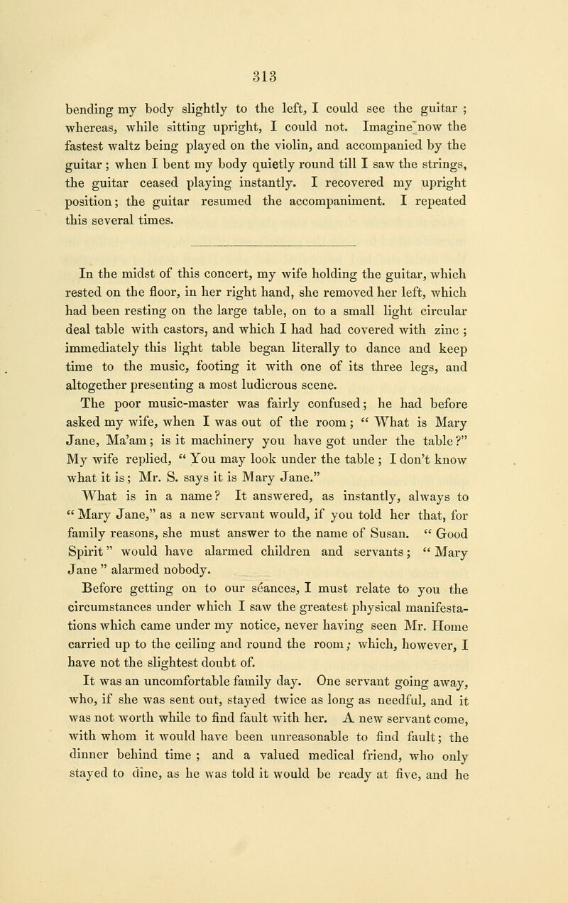 bending my body slightly to the left, I could see the guitar ; whereas, while sitting upright, I could not. Imagine'now the fastest waltz being played on the violin, and accompanied by the guitar ; when I bent my body quietly round till I saw the strings, the guitar ceased playing instantly. I recovered my upright position; the guitar resumed the accompaniment. I repeated this several times. In the midst of this concert, my wife holding the guitar, which rested on the floor, in her right hand, she removed her left, which had been resting on the large table, on to a small light circular deal table with castors, and which I had had covered with zinc ; immediately this light table began literally to dance and keep time to the music, footing it with one of its three legs, and altogether presenting a most ludicrous scene. The poor music-master was fairly confused; he had before asked my wife, when I was out of the room;  What is Mary Jane, Ma'am; is it machinery you have got under the table ? My wife replied,  You may look under the table ; I don't know what it is; Mr. S. says it is Mary Jane. What is in a name? It answered, as instantly, always to  Mary Jane, as a new servant would, if you told her that, for family reasons, she must answer to the name of Susan.  Good Spirit would have alarmed children and servants;  Mary Jane  alarmed nobody. Before getting on to our seances, I must relate to you the circumstances under which I saw the greatest physical manifesta- tions which came under my notice, never having seen Mr. Home carried up to the ceiling and round the room; which, however, I have not the slightest doubt of. It was an uncomfortable family day. One servant going away, who, if she was sent out, stayed twice as long as needful, and it was not worth while to find fault with her. A new servant come, with whom it would have been unreasonable to find fault; the dinner behind time ; and a valued medical friend, who only stayed to dine, as he was told it would be ready at five, and he