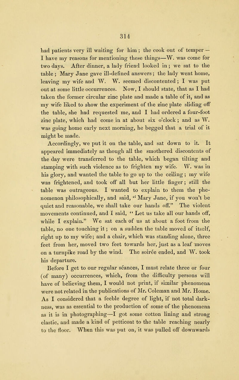 had patients very ill waiting for him ; the cook out of temper — I have my reasons for mentioning these things—W. was come for two days. After dinner, a lady friend looked in; we sat to the table ; Mary Jane gave ill-defined answers; the lady went home, leaving my wife and W. W. seemed discontented ; I was put out at some little occurrences. Now, I should state, that as I had taken the former circular zinc plate and made a table of it, and as my wife liked to show the experiment of the zinc plate sliding off the table, she had requested me, and I had ordered a four-foot zinc plate, which had come in at about six o'clock; and as W. was going home early next morning, he begged that a trial of it might be made. Accordingly, we put it on the table, and sat down to it. It appeared immediately as though all the smothered discontents of the day were transferred to the table, which began tilting and stamping with such violence as to frighten my wife, W. was in his glory, and wanted the table to go up to the ceiling; my wife was frightened, and took off all but her little finger; still the table was outrageous. I wanted to explain to them the phe- nomenon philosophically, and said,  Mary Jane, if you won't be quiet and reasonable, we shall take our hands off. The violent movements continued, and I said,  Let us take all our hands off, while I explain. We sat each of us at about a foot from the table, no one touching it; on a sudden the table moved of itself, right up to my wife; and a chair, which was standing alone, three feet from her, moved two feet towards her, just as a leaf moves on a turnpike road by the wind. The soiree ended, and W. took his departure. Before I get to our regular seances, I must relate three or four (of many) occurrences, which, from the difficulty persons will have of believing them, I would not print, if similar phenomena Avere not related in the publications of Mr. Coleman and Mr. Home. As I considered that a feeble degree of light, if not total dark- ness, was as essential to the production of some of the phenomena as it is in photographing—I got some cotton lining and strong elastic, and made a kind of petticoat to the table reaching nearly to the floor. Whien this was put on, it was pulled off downwards