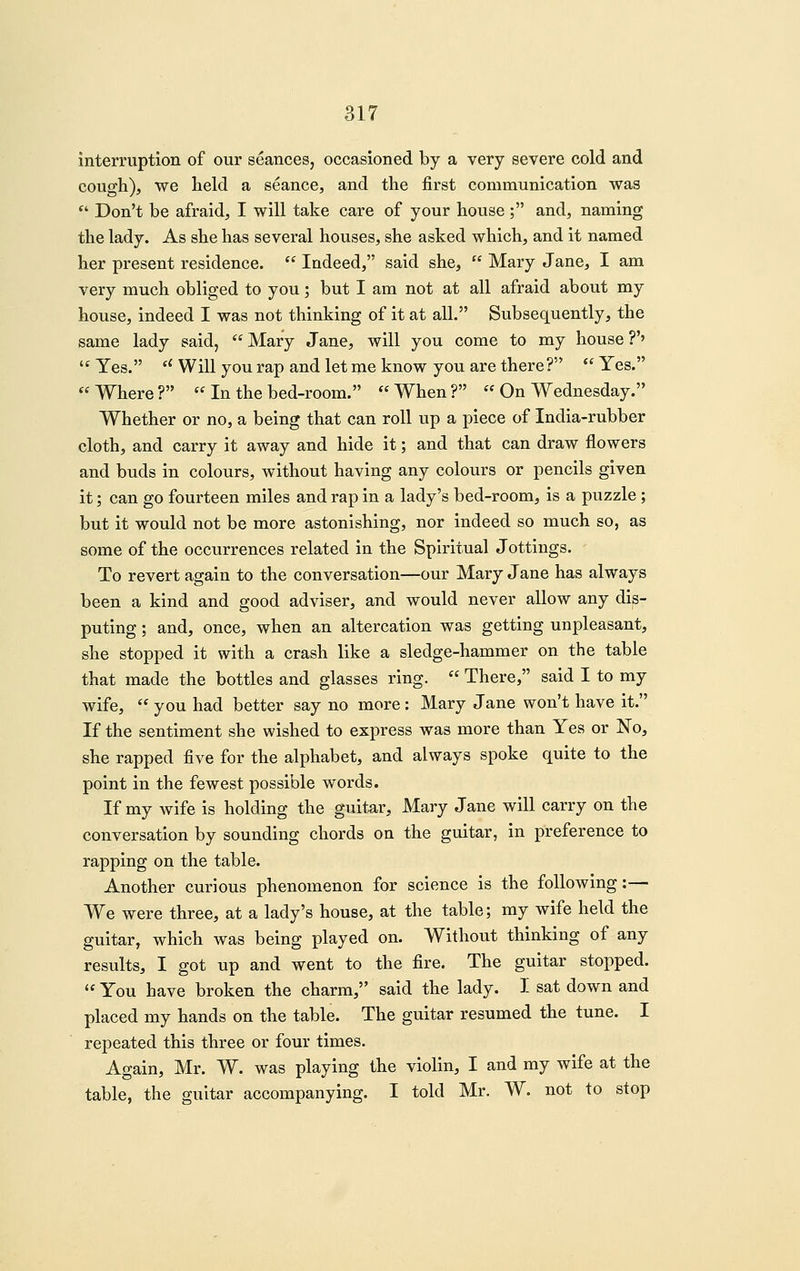 interruption of our seances, occasioned by a very severe cold and cough), we held a seance, and the first communication was ■ Don't be afraid, I will take care of your house; and, naming the lady. As she has several houses, she asked which, and it named her present residence.  Indeed, said she,  Mary Jane, I am very much obliged to you; but I am not at all afraid about my house, indeed I was not thinking of it at all. Subsequently, the same lady said, Mary Jane, will you come to my house?'' '' Yes. '' Will you rap and let me know you are there?  Yes. *^ Where?  In the bed-room. *^When? '^ On Wednesday. Whether or no, a being that can roll up a piece of India-rubber cloth, and carry it away and hide it; and that can draw flowers and buds in colours, without having any colours or pencils given it; can go fourteen miles and rap in a lady's bed-room, is a puzzle; but it would not be more astonishing, nor indeed so much so, as some of the occurrences related in the Spiritual Jottings, - To revert again to the conversation—our Mary Jane has always been a kind and good adviser, and would never allow any dis- puting ; and, once, when an altercation was getting unpleasant, she stopped it with a crash like a sledge-hammer on the table that made the bottles and glasses ring.  There, said I to my wife,  you had better say no more: Mary Jane won't have it. If the sentiment she wished to express was more than Yes or No, she rapped five for the alphabet, and always spoke quite to the point in the fewest possible words. If my wife is holding the guit,ar, Mary Jane will carry on the conversation by sounding chords on the guitar, in preference to rapping on the table. Another curious phenomenon for science is the following:— We were three, at a lady's house, at the table; my wife held the guitar, which was being played on. Without thinking of any results, I got up and went to the fire. The guitar stopped.  You have broken the charm, said the lady. I sat down and placed my hands on the table. The guitar resumed the tune. I repeated this three or four times. Again, Mr. W. was playing the violin, I and my wife at the table, the guitar accompanying. I told Mr. W. not to stop