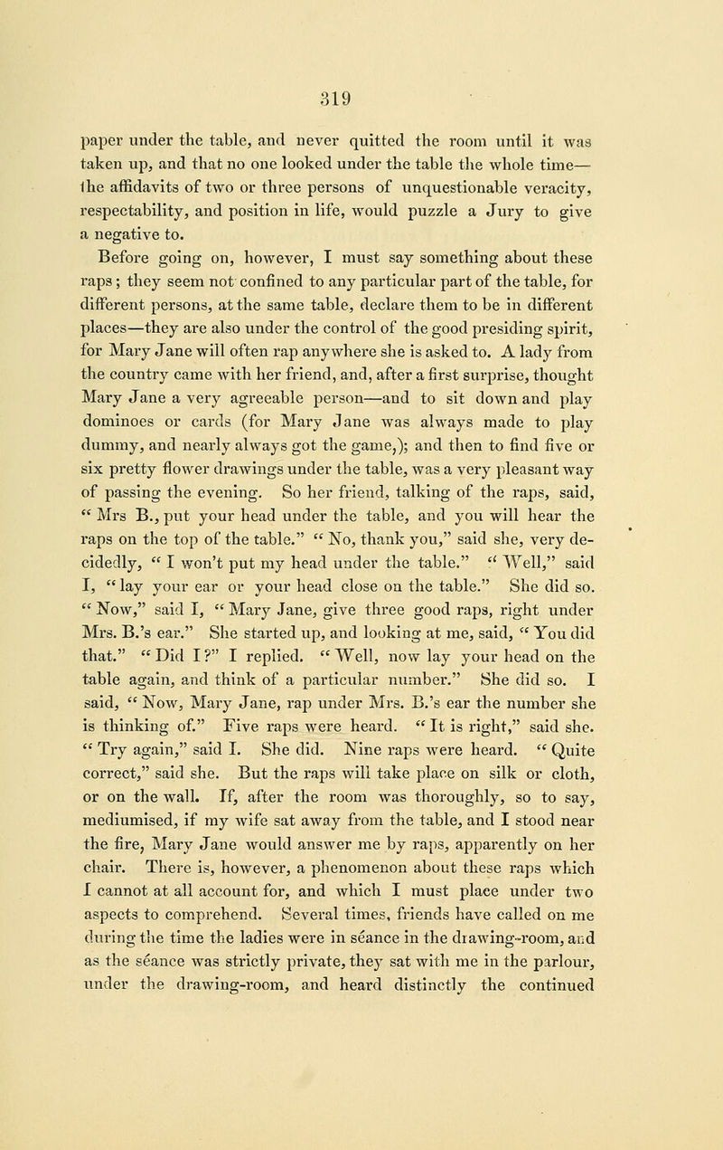 paper under the table, and never quitted the room until it was taken up, and that no one looked under the table the whole time— Ihe affidavits of two or three persons of unquestionable veracity, respectability, and position in life, w^ould puzzle a Jury to give a negative to. Before going on, however, I must say something about these raps; they seem not confined to any particular part of the table, for different persons, at the same table, declare them to be in different places—they are also under the control of the good presiding spirit, for Mary Jane will often rap anywhere she is asked to. A lady from the country came with her friend, and, after a first surprise, thought Mary Jane a very agreeable person—and to sit down and play dominoes or cards (for Mary Jane was always made to play dummy, and nearly always got the game,); and then to find five or six pretty flower drawings under the table, was a very pleasant way of passing the evening. So her friend, talking of the raps, said, ** Mrs B., put your head under the table, and you will hear the raps on the top of the table.  No, thank you, said she, very de- cidedly,  I won't put my head under the table. *' Well, said I,  lay your ear or your head close on the table. She did so.  Now, said I,  Mary Jane, give three good raps, right under Mrs. B.'s ear. She started up, and looking at me, said,  You did that.  Did I ? I replied.  Well, now lay your head on the table again, and think of a particular number. She did so. I said,  Now, Mary Jane, rap under Mrs. B.'s ear the number she is thinking of. Five raps were heard.  It is right, said she.  Try again, said I. She did. Nine raps were heard.  Quite correct, said she. But the raps will take place on silk or cloth, or on the wall. If, after the room was thoroughly, so to say, mediumised, if ray wife sat away from the table, and I stood near the fire, Mary Jane would answer me by raps, apparently on her chair. There is, however, a phenomenon about these raps which I cannot at all account for, and which I must place under two aspects to comprehend. Several times, friends have called on me during the time the ladies were in seance in the drawing-room, acd as the seance Avas strictly private, they sat with me in the parlour, under the drawing-room, and heard distinctly the continued