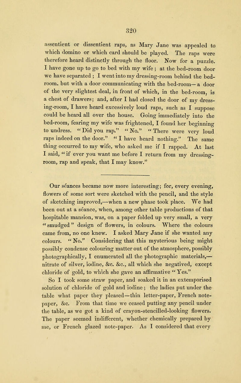 assentient or dissentient raps, as Mary Jane was appealed to wliich domino or which card should be played. The raps were therefore heard distinctly through the floor. Now for a puzzle. I have gone up to go to bed with my wife ; at the bed-room door we have separated ; I went into my dressing-room behind the bed- room, but with a door communicating with the bed-room—a door of the very slightest deal, in front of which, in the bed-room, is a chest of drawers; and, after I had closed the door of my dress- ing-room, I have heard excessively loud raps, such as I suppose could be heard all over the house. Groing immediately into the bed-room, fearing my wife was frightened, I found her beginning to undress.  Did you rap.  No.  There were very loud raps indeed on the door.  I have heard nothing. The same thing occurred to my wife, who asked me if I rapped. At last I said,  if ever you want me before I return from my dressing- room, rap and speak, that I may know. Our seances became now more interesting; for, every evening, flowers of some sort were sketched with the pencil, and the style of sketching impro-\'-ed,—when a new phase took place. We had been out at a seance, when, among other table productions of that hospitable mansion, was, on a paper folded up very small, a very  smudged design of flowers, in colours. Where the colours came from, no one knew. I asked Mary Jane if she wanted any colours.  No. Considering that this mysterious being might possibly condense colouring matter out of the atmosphere, possibly photographically, I enumerated all the photographic materials,— nitrate of silver, iodine, &c. &c., all which she negatived, except chloride of gold, to which she gave an affirmative  Yes. So I took some straw paper, and soaked it in an extemporised solution of chloride of gold and iodine ; the ladies put under the table what paper they pleased—thin letter-paper, French note- paper, &c. From that time we ceased putting any pencil under the table, as we got a kind of crayon-stencilled-looking flowers. The paper seemed indifferent, whether chemically prepared by me, or French glazed note-paper. As I considered that every