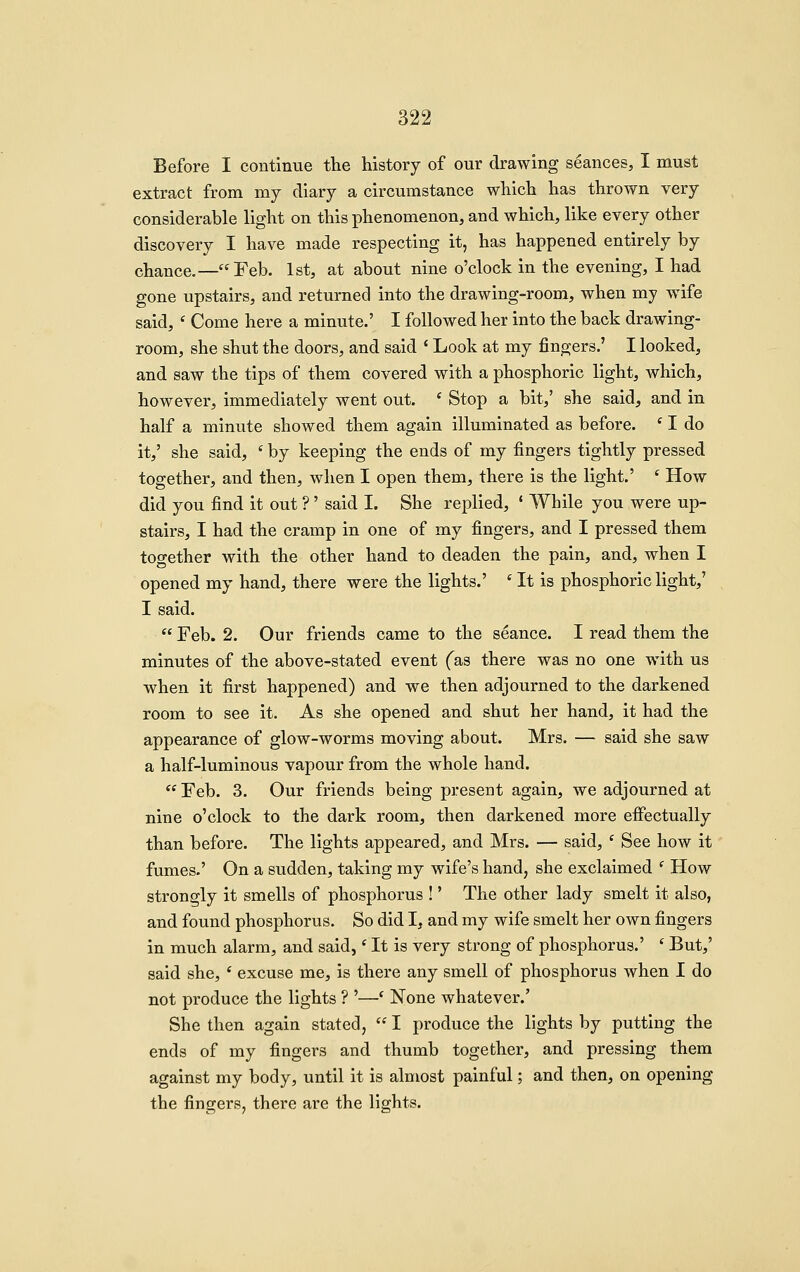 Before I continue the history of our drawing seances, I must extract from my diary a circumstance which has thrown very considerable light on this phenomenon, and which, like every other discovery I have made respecting it, has happened entirely by chance.—Feb. 1st, at about nine o'clock in the evening, I had gone upstairs, and returned into the drawing-room, when my wife said, ' Come here a minute.' I followed her into the back drawing- room, she shut the doors, and said ' Look at my fingers.' I looked, and saw the tips of them covered with a phosphoric light, which, however, immediately went out. * Stop a bit,' she said, and in half a minute showed them again illuminated as before. ' I do it,' she said, ' by keeping the ends of my fingers tightly pressed together, and then, when I open them, there is the light.' ' How did you find it out ?' said I. She replied, * While you were up- stairs, I had the cramp in one of my fingers, and I pressed them together with the other hand to deaden the pain, and, when I opened my hand, there were the lights.' ' It is phosphoric light,' I said.  Feb. 2. Our friends came to the seance. I read them the minutes of the above-stated event fas there was no one with us when it first happened) and we then adjourned to the darkened room to see it. As she opened and shut her hand, it had the appearance of glow-worms moving about. Mrs. — said she saw a half-luminous vapour from the whole hand.  Feb. 3. Our friends being present again, we adjourned at nine o'clock to the dark room, then darkened more effectually than before. The lights appeared, and Mrs. — said, ' See how it fumes.' On a sudden, taking my wife's hand, she exclaimed ' How strongly it smells of phosphorus !' The other lady smelt it also, and found phosphorus. So did I, and my wife smelt her own fingers in much alarm, and said,' It is very strong of phosphorus.' ' But,' said she, ' excuse me, is there any smell of phosphorus when I do not produce the lights ? '—' None whatever.' She then again stated,  I produce the lights by putting the ends of my fingers and thumb together, and pressing them against my body, until it is almost painful; and then, on opening the fingers, there are the lights.