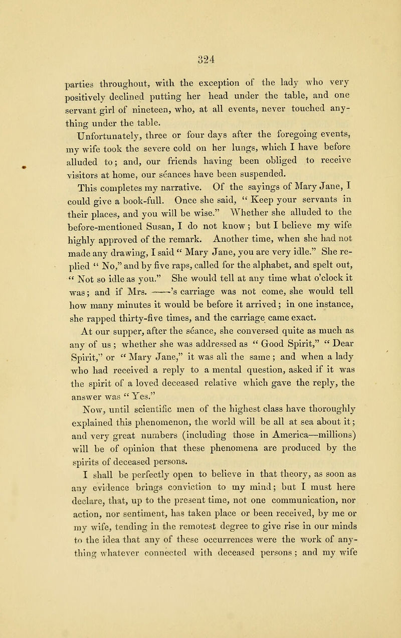 parties throughout, with the exception of the lady who very positively declined putting her head under the table, and one servant girl of nineteen, who, at all events, never touched any- thing under the table. Unfortunately, three or four days after the foregoing events, my wife took the severe cold on her lungs, which I have before alluded to; and, our friends having been obliged to receive visitors at home, our seances have been suspended. This completes my narrative. Of the sayings of Mary Jane, I could give a book-full. Once she said,  Keep your servants in their places, and you will be wise. Whether she alluded to the before-mentioned Susan, I do not know; but I believe my wife highly approved of the remark. Another time, when she had not made any drawing, I said  Mary Jane, you are very idle. She re- plied  No, and by five raps, called for the alphabet, and spelt out,  Not so idle as you. She would tell at any time what o'clock it was; and if Mrs. -—'s carriage was not come, she would tell how many minutes it would be before it arrived; in one instance, she rapped thirty-five times, and the carriage came exact. At our supper, after the seance, she conversed quite as much as any of us ; whether she was addressed as  Good Spirit,  Dear Spirit, or  Mary Jane, it was all the same; and when a lady who had received a reply to a mental question, asked if it was the spirit of a loved deceased relative which gave the reply, the answer was  Yes. Now, until scientific men of the highest class have thoroughly explained this phenomenon, the world will be all at sea about it; and very great numbers (including those in America—millions) will be of opinion that these phenomena are produced by the spirits of deceased persons. I shall be perfectly open to believe in that theory, as soon as any evidence brings conviction to my mind; but I must here declare, that, up to the present time, not one communication, nor action, nor sentiment, has taken place or been received, by me or my wife, tending in the remotest degree to give rise in our minds to the idea that any of these occurrences were the work of any- thing whatever connected with deceased persons ; and my wife