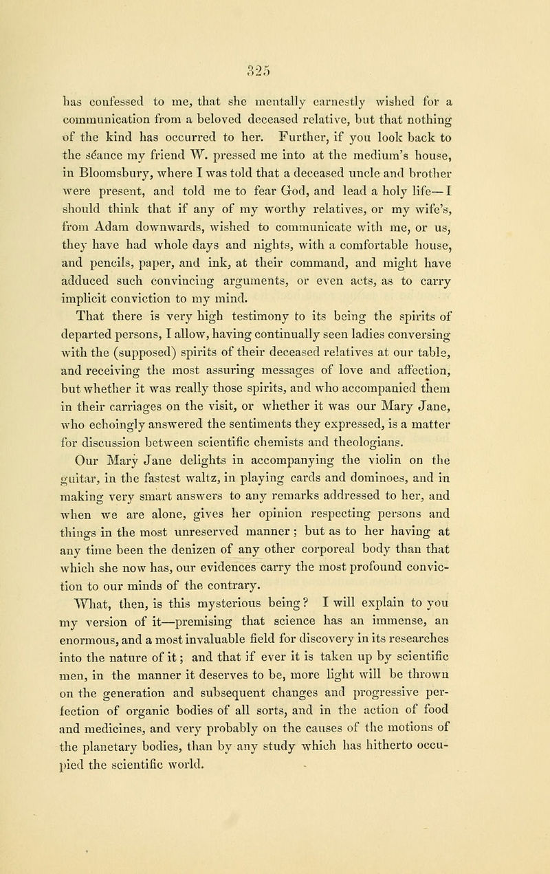 has confessed to me, that she mentally earnestly wished for a communication from a beloved deceased relative, but that nothing of the kind has occurred to her. Further, if you look back to the stance ray friend W. pressed me into at the medium's house, in Bloomsbury, where I was told that a deceased uncle and brother were present, and told me to fear God, and lead a holy life—I should think that if any of my worthy relatives, or my wife's, from Adam downwards, wished to communicate with me, or us, they have had whole days and nights, with a comfortable house, and pencils, paper, and ink, at their command, and might have adduced such convincing arguments, or even acts, as to carry implicit conviction to my mind. That there is very high testimony to its being the spirits of departed persons, I allow, having continually seen ladies conversing with the (supposed) spirits of their deceased relatives at our table, and receiving the most assuring messages of love and affection, but whether it was really those spirits, and w^ho accompanied them in their carriages on the visit, or whether it was our Mary Jane, who echoingly answered the sentiments they expressed, is a matter for discussion between scientific chemists and theologians. Our Mary Jane delights in accompanying the violin on the guitar, in the fastest waltz, in playing cards and dominoes, and in making very smart answers to any remarks addressed to her, and when we are alone, gives her opinion respecting persons and thino-s in the most unreserved manner; but as to her having at any time been the denizen of any other corporeal body than that which she now has, our evidences carry the most profound convic- tion to our minds of the contrary. What, then, is this mysterious being ? I will explain to you my version of it—premising that science has an immense, an enormous, and a most invaluable field for discovery in its researches into the nature of it; and that if ever it is taken up by scientific men, in the manner it deserves to be, more light will be thrown on the generation and subsequent changes and progressive per- fection of organic bodies of all sorts, and in the action of food and medicines, and very probably on the causes of the motions of the planetary bodies, than by any study which has hitherto occu- pied the scientific world.