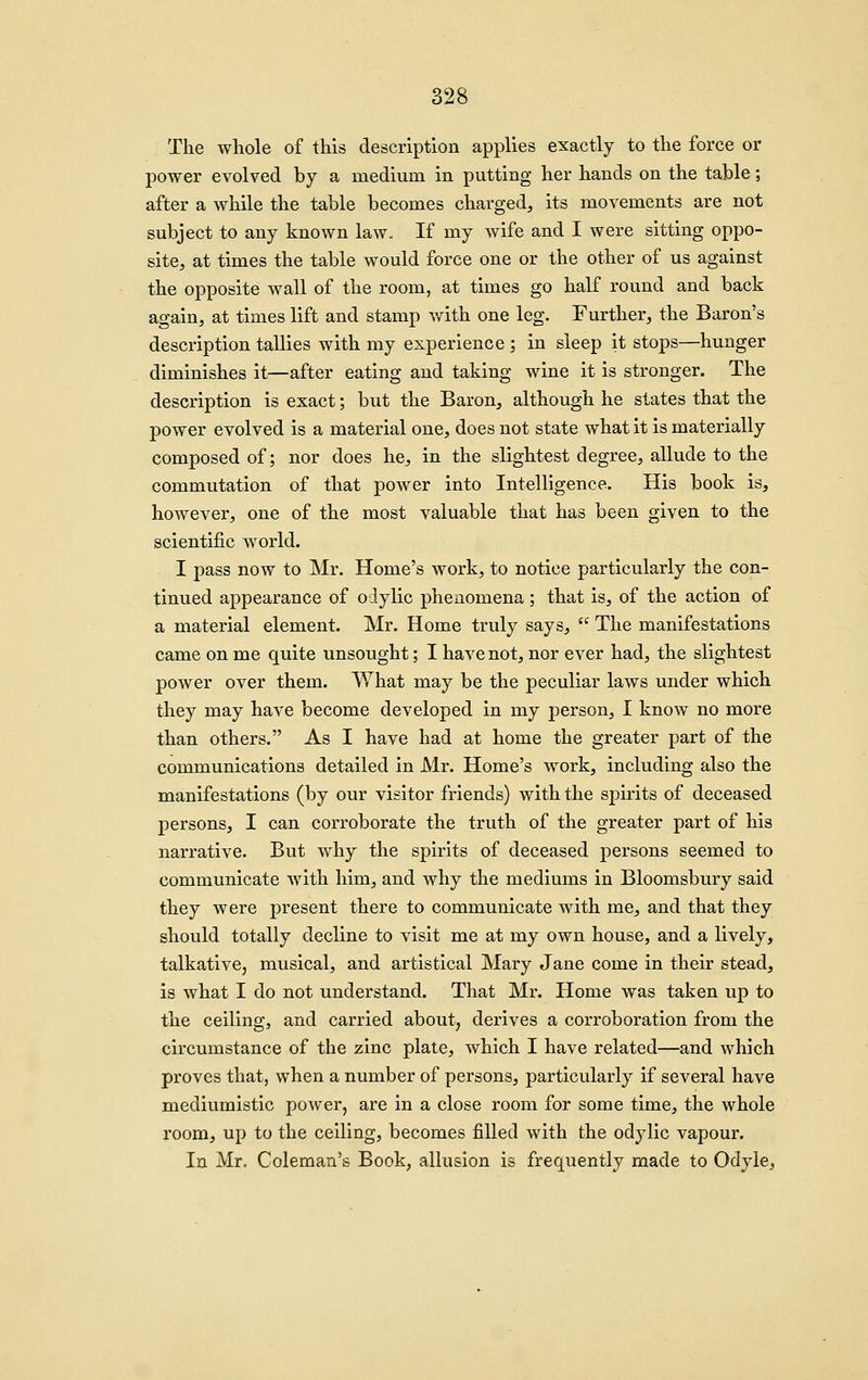 The whole of this description applies exactly to the force or power evolved by a medium in putting her hands on the table; after a while the table becomes charged, its movements are not subject to any known law. If my wife and I were sitting oppo- site, at times the table would force one or the other of us against the opposite wall of the room, at times go half round and back again, at times lift and stamp with one leg. Further, the Baron's description tallies with my experience ; in sleep it stops—hunger diminishes it—after eating and taking wine it is stronger. The description is exact; but the Baron, although he states that the power evolved is a material one, does not state what it is materially composed of; nor does he, in the slightest degree, allude to the commutation of that power into Intelligence. His book is, however, one of the most valuable that has been given to the scientific world. I pass now to Mr. Home's work, to notice particularly the con- tinued appearance of odylic phenomena; that is, of the action of a material element. Mr. Home truly says,  The manifestations came on me quite unsought; I have not, nor ever had, the slightest power over them. What may be the peculiar laws under which they may have become developed in my person, I know no more than others. As I have had at home the greater part of the communications detailed in Mr. Home's work, including also the manifestations (by our visitor friends) with the spirits of deceased persons, I can corroborate the truth of the greater part of his narrative. But why the spirits of deceased persons seemed to communicate with him, and why the mediums in Bloomsbury said they were present there to communicate with me, and that they should totally decline to visit me at my own house, and a lively, talkative, musical, and artistical Mary Jane come in their stead, is what I do not understand. That Mr. Home was taken up to the ceiling, and carried about, derives a corroboration from the circumstance of the zinc plate, which I have related—and which proves that, when a number of persons, particularly if several have mediumistic power, are in a close room for some time, the whole room, up to the ceiling, becomes filled with the odylic vapour. In Mr. Coleman's Book, allusion is frequently made to Odyie,