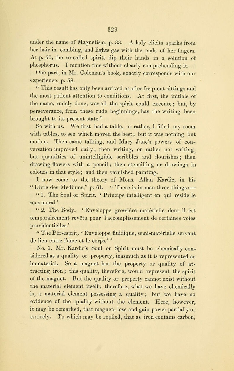 under the name of Magnetism, p. 33. A lady elicits sparks from her hair in combing, and lights gas with the ends of her fingers. At p. 50, the so-called spirits dip their hands in a solution of phosphorus. I mention this without clearly comprehending it. One part, in Mr. Coleman's book, exactly corresponds with our experience, p. 58.  This result has only been arrived at after frequent sittings and the most patient attention to conditions. At first, the initials of the name, rudely done, was all the spirit could execute; but, by perseverance, from these rude beginnings, has the writing been brought to its present state. So with us. We first had a table, or rather, I filled my room with tables, to see which moved the best; but it was nothing but motion. Then came talking, and Mary Jane's powers of con- versation improved daily; then writing, or rather not writing but quantities of unintelligible scribbles and flourishes; then drawing flowers with a pencil; then stencilling or drawings in colours in that style ; and then varnished painting. I now come to the theory of Mons. Allan Kardic, in his  Livre des Mediums, p. 61.  There is in man three things:—  1. The Soul or Spirit. ' Principe intelligent en qui reside le sens moral.'  2. The Body. ' Enveloppe grossiere materielle dont il est temporairement revetu pour I'accomplissement de certaines voies providentielles.'  Tlie Per-esprit, ' Enveloppe fluidique, semi-mat^rielle servant de lien entre I'ame et le corps.'  No. 1. Mr. Kardic's Soul or Spirit must be chemically con- sidered as a quality or property, inasmuch as it is represented as immaterial. So a magnet has the property or quality of at- tracting iron; this quality, therefore, would represent the spirit of the magnet. But the quality or property cannot exist without the material element itself; therefore, what we have chemically is, a material element possessing a quality ; but we have no evidence of the quality without the element. Here, however, it may be remarked, that magnets lose and gain power partially or entirely. To which may be replied, that as iron contains carbon.