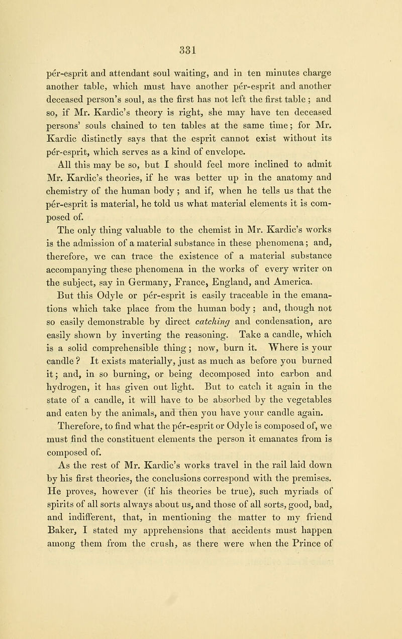 per-esprlt and attendant soul waiting, and in ten minutes charge another table, which must have another per-esprit and another deceased person's soul, as the first has not left the first table ; and so, if Mr. Kardic's theory is right, she may have ten deceased persons' souls chained to ten tables at the same time; for Mr. Kardic distinctly says that the esprit cannot exist without its p^r-esprit, which serves as a kind of envelope. All this may be so, but I should feel more inclined to admit Mr. Kardic's theories, if he was better up in the anatomy and chemistry of the human body; and if, when he tells us that the per-esprit is material, he told us what material elements it is com- posed of. The only thing valuable to the chemist in Mr. Kardic's works is the admission of a material substance in these phenomena; and, therefore, we can trace the existence of a material substance accompanying these phenomena in the works of every writer on the subject, say in Germany, France, England, and America. But this Odyle or per-esprit is easily traceable in the emana- tions which take place from the human body; and, though not so easily demonstrable by direct catching and condensation, are easily shown by inverting the reasoning. Take a candle, which is a solid comprehensible thing; now, burn it. Where is your candle ? It exists materially, just as much as before you burned it; and, in so burning, or being decomposed into carbon and hydrogen, it has given out light. But to catch it again in the state of a candle, it will have to be absorbed by the vegetables and eaten by the animals, and then you have your candle again. Therefore, to find what the per-esprit or Odyle is composed of, we must find the constituent elements the person it emanates from is composed of. As the rest of Mr. Kardic's works travel in the rail laid down by his first theories, the conclusions correspond with the premises. He proves, however (if his theories be true), such myriads of spirits of all sorts always about us, and those of all sorts, good, bad, and indifferent, that, in mentioning the matter to my friend Baker, I stated my apprehensions that accidents must happen among them from the crush, as there were when the Prince of