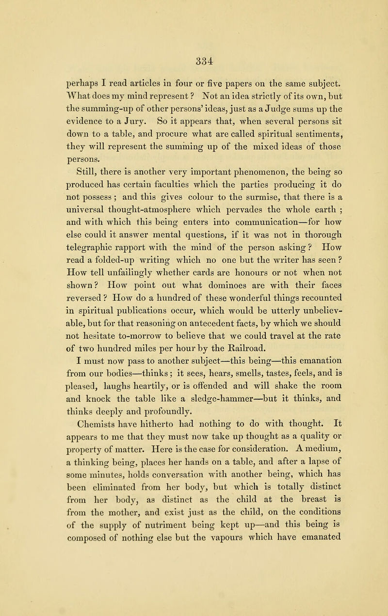 perhaps I read articles in four or five papers on the same subject. What does my mind represent ? Not an idea strictly of its own, but the summing-up of other persons' ideas, just as a Judge sums up the evidence to a Jury. So it appears that, when several persons sit down to a table, and procure what are called spiritual sentiments, they will represent the summing up of the mixed ideas of those persons. Still, there is another very important phenomenon, the being so produced has certain faculties which the parties producing it do not possess ; and this gives colour to the surmise, that there is a universal thought-atmosphere which pervades the whole earth ; and with which this being enters into communication—for how else could it answer mental questions, if it was not in thorough telegraphic rapport with the mind of the person asking ? How read a folded-up writing which no one but the writer has seen ? How tell unfailingly whether cards are honours or not when not shown ? How point out what dominoes are with their faces reversed ? How do a hundred of these wonderful things recounted in spiritual publications occur, which would be utterly unbeliev- able, but for that reasoning on antecedent facts, by which we should not hesitate to-morrow to believe that we could travel at the rate of two hundred miles per hour by the Railroad. I must now pass to another subject—this being—this emanation from our bodies—thinks; it sees, hears, smells, tastes, feels, and is pleased, laughs heartily, or is offended and will shake the room and knock the table like a sledge-hammer—but it thinks, and thinks deeply and profoundly. Chemists have hitherto had nothing to do with thought. It appears to me that they must now take up thought as a quality or property of matter. Here is the case for consideration. A medium, a thinking being, places her hands on a table, and after a lapse of some minutes, holds conversation with another being, which has been eliminated from her body, but which is totally distinct from her body, as distinct as the child at the breast is from the mother, and exist just as the child, on the conditions of the supply of nutriment being kept up—and this being is composed of nothing else but the vapours which have emanated