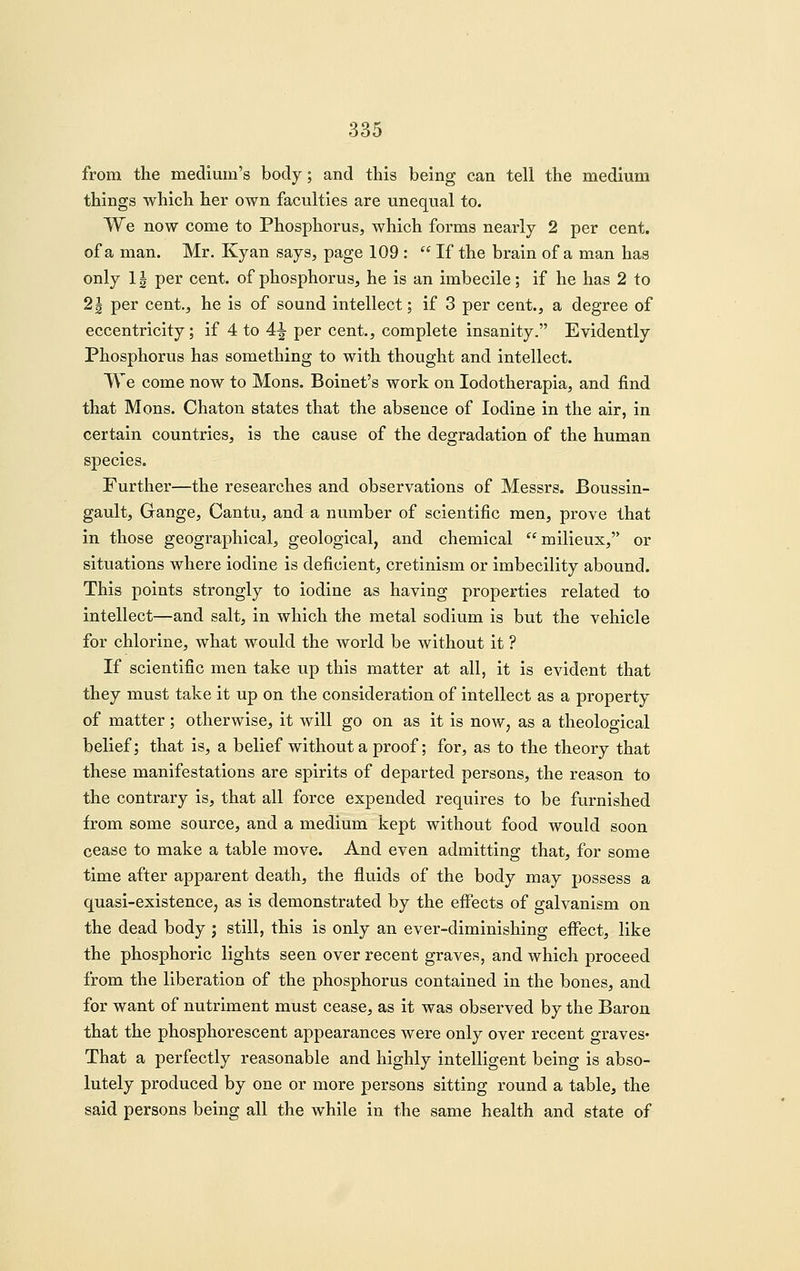 from the medium's body; and this being can tell the medium things which her own faculties are unequal to. We now come to Phosphorus, which forms nearly 2 per cent, of a man. Mr. Kyan says, page 109 :  If the brain of a man has only 1| per cent, of phosphorus, he is an imbecile; if he has 2 to 2J per cent., he is of sound intellect; if 3 per cent., a degree of eccentricity; if 4 to 4^ per cent., complete insanity. Evidently Phosphorus has something to with thought and intellect. We come now to Mons. Boinet's work on lodotherapia, and find that Mons. Chaton states that the absence of Iodine in the air, in certain countries, is the cause of the degradation of the human species. Further—the researches and observations of Messrs. Boussin- gault, Gange, Cantu, and a number of scientific men, prove that in those geographical, geological, and chemical milieux,'* or situations where iodine is deficient, cretinism or imbecility abound. This points strongly to iodine as having properties related to intellect—and salt, in which the metal sodium is but the vehicle for chlorine, what would the world be without it ? If scientific men take up this matter at all, it is evident that they must take it up on the consideration of intellect as a property of matter; otherwise, it will go on as it is now, as a theological belief; that is, a belief without a proof; for, as to the theory that these manifestations are spirits of departed persons, the reason to the contrary is, that all force expended requires to be furnished from some source, and a medium kept without food would soon cease to make a table move. And even admitting that, for some time after apparent death, the fluids of the body may possess a quasi-existencCj as is demonstrated by the effects of galvanism on the dead body ; still, this is only an ever-diminishing effect, like the phosphoric lights seen over recent graves, and which proceed from the liberation of the phosphorus contained in the bones, and for want of nutriment must cease, as it was observed by the Baron that the phosphorescent appearances were only over recent graves* That a perfectly reasonable and highly intelligent being is abso- lutely produced by one or more persons sitting round a table, the said persons being all the while in the same health and state of