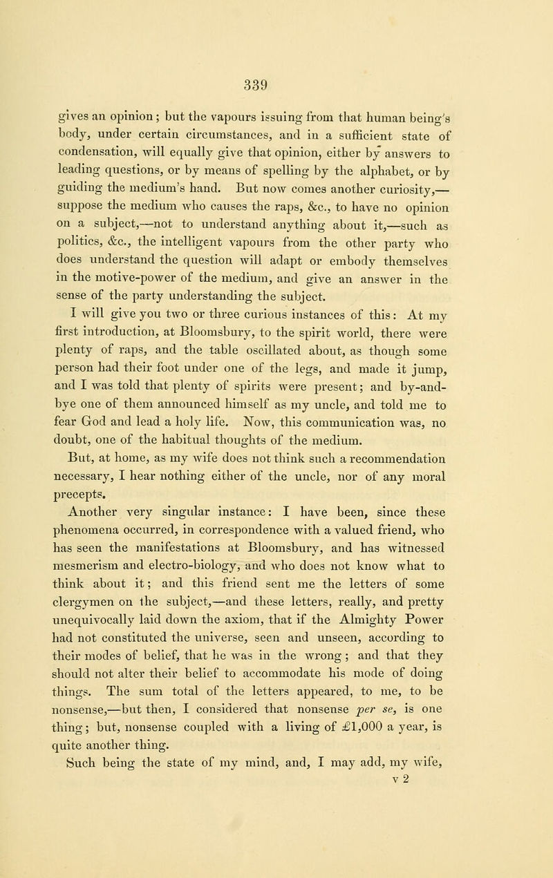 gives an opinion; but the vapours issuing from that human being's body, under certain circumstances, and in a sufficient state of condensation, Avill equally give that opinion, either by answers to leading questions, or by means of spelling by the alphabet, or by guiding the medium's hand. But now comes another curiosity,— suppose the medium who causes the raps, &c., to have no opinion on a subject,—not to understand anything about it,—such as politics, &c., the intelligent vapours from the other party who does understand the question will adapt or embody themselves in the motive-power of the medium, and give an answer in the sense of the party understanding the subject. I will give you two or three curious instances of this: At my first introduction, at Bloomsbury, to the spirit world, there were plenty of raps, and the table oscillated about, as though some person had their foot under one of the legs, and made it jump, and I was told that plenty of spirits were present; and by-and- bye one of them announced himself as my uncle, and told me to fear God and lead a holy life. Now, this communication was, no doubt, one of the habitual thoughts of the medium. But, at home, as my wife does not think such a recommendation necessary, I hear nothing either of the uncle, nor of any moral precepts. Another very singidar instance: I have been, since these phenomena occurred, in correspondence with a valued friend, who has seen the manifestations at Bloomsbury, and has witnessed mesmerism and electro-biology, and who does not know what to think about it; and this friend sent me the letters of some clergymen on the subject,—and these letters, really, and pretty unequivocally laid down the axiom, that if the Almighty Power had not constituted the universe, seen and unseen, according to their modes of belief, that he was in the wrong ; and that they should not alter their belief to accommodate his mode of doing things. The sum total of the letters appeared, to me, to be nonsense,—but then, I considered that nonsense 'per se, is one thing; but, nonsense coupled with a living of J1,000 a year, is quite another thing. Such being the state of my mind, and, I may add, my wife, v2