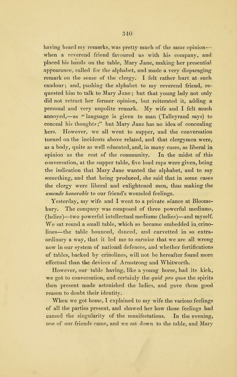 having heard my remarks, was pretty much of the same opmion— when a reverend friend favoured us with his company, and placed his hands on the table, Mary Jane, making her presential appearance, called for the alphabet, and made a very disparaging remark on the sense of the clergy. I felt rather hurt at such candour; and, pushing the alphabet to my reverend friend, re- quested him to talk to Mary Jane; but that young lady not only did not retract her former opinion, but reiterated it, adding a personal and very unpolite remark. My wife and I felt much annoyed,—as  language is given to man (Talleyrand says) to conceal his thoughts; but Mary Jane has no idea of concealing hers. However, we all went to supper, and the conversation turned on the incidents above related, and that clergymen were, as a body, quite as well educated, and, in many cases, as liberal in opinion as the rest of the community. In the midst of this ctmversation, at the supper table, five loud raps were given, being the indication that Mary Jane wanted the alphabet, and to say something, and that being produced, she said that in some cases the clergy were liberal and enlightened men, thus making the amende honorable to our friend's wounded feelings. Yesterday, my wife and I went to a private seance at Blooms- bury. The company was composed of three powerful mediums, (ladies)—two powerful intellectual mediums (ladies)—and myself. We sat round a small table, which so became embedded in. crino- lines—the table bounced, danced, and curvetted in so extra- ordinary a way, that it led me to surmise that we are all wrong now in our system of national defences, and whether fortifications of tables, backed by crinolines, will not be hereafter found more effectual than the devices of Armstrong and Whitworth. However, our table having, like a young horse, had its kick, we got to conversation, and certainly the quid pro quos the spirits then present made astonished the ladies, and gave them good reason to doubt their identity. When we got home, I explained to my wife the various feelings of all the parties present, and showed her how those feelings had caused the singularity of the manifestations. In the evening, one of our friends came, and we sat down to the table, and Mary