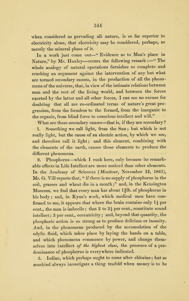 when considered as pervading all nature, is so far superior to electricity alone, that electricity may be considered, perhaps, as merely the mineral phase of it. In a work just come out— Evidence as to Man's place in Nature, by Mr. Huxley—occurs the following remark :— The whole analogy of natural operations furnishes so complete and crushing an argument against the intervention of any but what are termed secondary causes, in the production of all the pheno- mena of the universe, that, in view of the intimate relations between man and the rest of the living world, and between the forces exerted by the latter and all other forces, I can see no excuse for doubting that all are co-ordinated terms of nature's great pro- gression, from the formless to the formed, from the inorganic to the organic, from blind force to conscious intellect and will. What are these secondary causes—that is, if they are secondary ? 1. Something we call light, from the Sun; but which is not really light, but the cause of an electric action, by which we see, and therefore call it light; and this element, combining with the elements of the earth, causes those elements to produce the different phenomena. 2. Phosphorus—which I rank here, only because its remark- able eifects in Life Intellect are more noticed than other elements. In the Academy of Sciences (Moniteur, November 12, 1861), Mr. G. Vill reports that, '* if there is no supply of phosphorus in the soil, grasses and wheat die in a month; and, in the Kensington Museum, we find that every man has about Iflb. of phosphorus in his body ; and, in Kyan's work, which medical men have con- firmed to me, it appears that where the brain contains only 1| per cent, the man is imbecile ; that 2 to 2| per cent, constitute sound intellect; 3 per cent, eccentricity; and, beyond that quantity, the phosphoric action is so strong as to produce delirium or insanity. And, in the phenomena produced by the accumulation of the odylic fluid, which takes place by laying the hands on a table, and which phenomena commence by power, and cliange them- selves into intellect of the highest class, the presence of a pre- dominance of phosphorus is everywhere indicated. 3. Iodine, which perhaps ought to come after chlorine; but as mankind always investigate a thing tenfold when money is to be