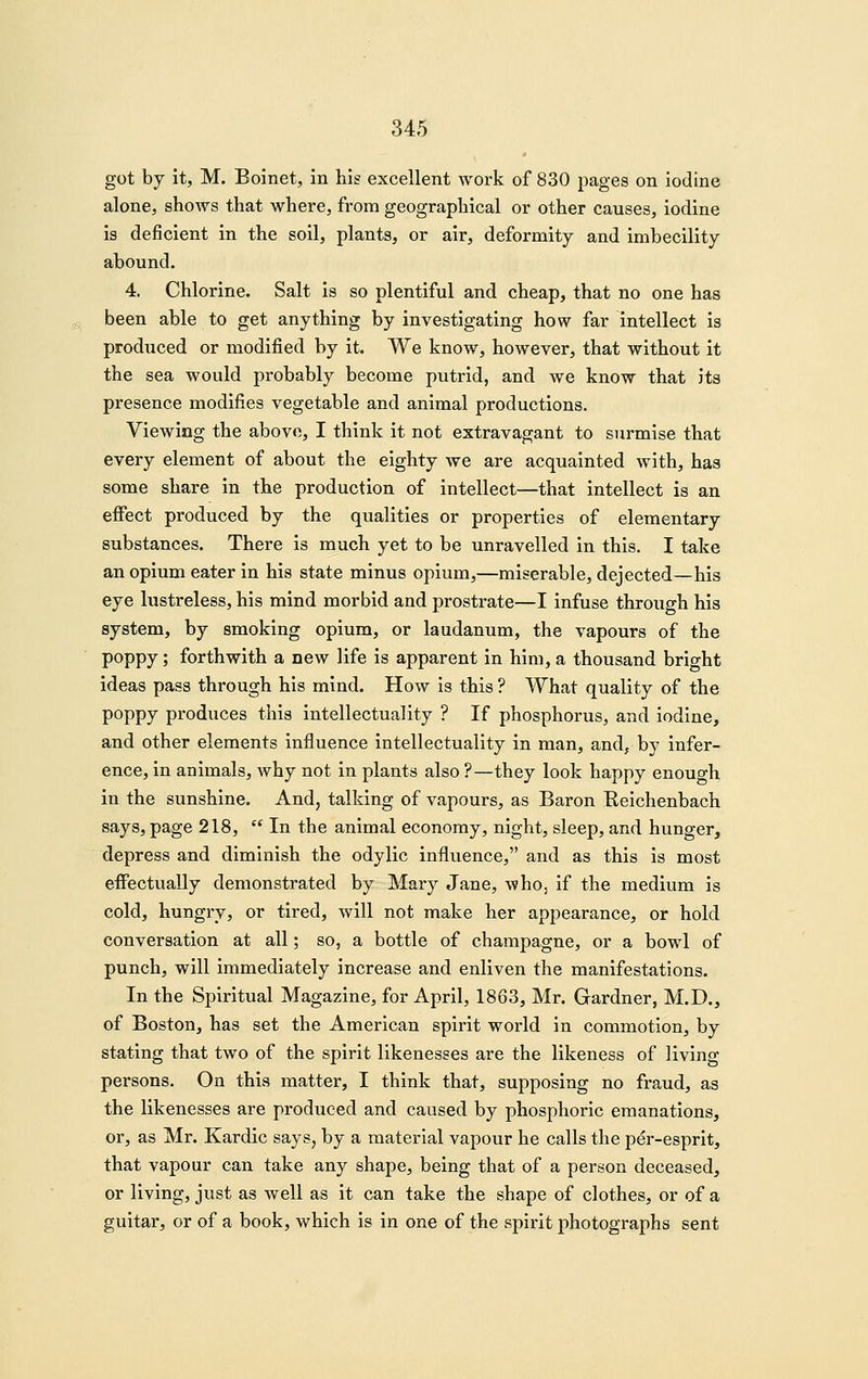 got by it, M. Boinet, in his excellent work of 830 pages on iodine alone, shows that where, from geographical or other causes, iodine is deficient in the soil, plants, or air, deformity and imbecility abound. 4. Chlorine. Salt is so plentiful and cheap, that no one has been able to get anything by investigating how far intellect is produced or modified by it. We know, however, that without it the sea would probably become putrid, and we know that its presence modifies vegetable and animal productions. Viewing the above, I think it not extravagant to surmise that every element of about the eighty we are acquainted with, has some share in the production of intellect—that intellect is an eflTect produced by the qualities or properties of elementary substances. There is much yet to be unravelled in this. I take an opium eater in his state minus opium,—miserable, dejected—his eye lustreless, his mind morbid and prostrate—I infuse through his system, by smoking opium, or laudanum, the vapours of the poppy; forthwith a new life is apparent in him, a thousand bright ideas pass through his mind. How is this ? What quality of the poppy produces this intellectuality ? If phosphorus, and iodine, and other elements influence intellectuality in man, and^ by infer- ence, in animals, why not in plants also ?—they look happy enough in the sunshine. And, talking of vapours, as Baron Reichenbach says, page 218, In the animal economy, night, sleep, and hunger, depress and diminish the odylic influence, and as this is most eflfectually demonstrated by Mary Jane, who, if the medium is cold, hungry, or tired, will not make her appearance, or hold conversation at all; so, a bottle of champagne, or a bowl of punch, will immediately increase and enliven the manifestations. In the Spiritual Magazine, for April, 1863, Mr. Gardner, M.D., of Boston, has set the American spirit world in commotion, by stating that two of the spirit likenesses are the likeness of living persons. On this matter, I think that, supposing no fraud, as the likenesses are produced and caused by phosphoric emanations, or, as Mr. Kardic says, by a material vapour he calls the per-esprit, that vapour can take any shape, being that of a person deceased, or living, just as well as it can take the shape of clothes, or of a guitar, or of a book, which is in one of the spirit photographs sent
