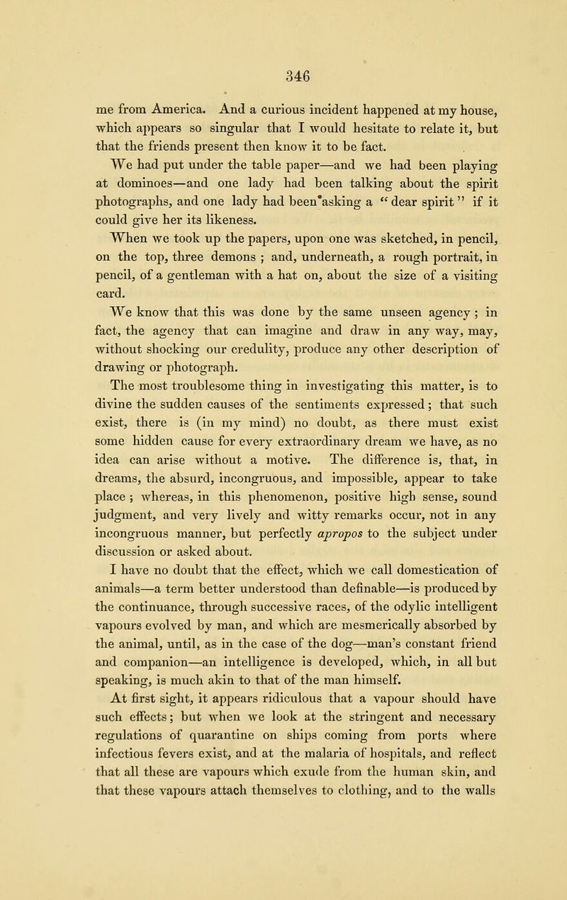 me from America. And a curious incident happened at my house, which appears so singular that I would hesitate to relate it, but that the friends present then knoAv it to be fact. We had put under the table paper—and we had been playing at dominoes—and one lady had been talking about the spirit photographs, and one lady had been'asking a dear spirit if it could give her its likeness. When we took up the papers, upon one was sketched, in pencil, on the top, three demons ; and, underneath, a rough portrait, in pencil, of a gentleman with a hat on, about the size of a visiting card. We know that this was done by the same unseen agency; in fact, the agency that can imagine and draw in any way, may, without shocking our credulity, produce any other description of drawing or photograph. The most troublesome thing in investigating this matter, is to divine the sudden causes of the sentiments expressed; that such exist, there is (in my mind) no doubt, as there must exist some hidden cause for every extraordinary dream we have, as no idea can arise without a motive. The difference is, that, in dreams, the absurd, incongruous, and impossible, appear to take place ; whereas, in this phenomenon, positive high sense, sound judgment, and very lively and witty remarks occur, not in any incongruous manner, but perfectly apropos to the subject under discussion or asked about. I have no doubt that the eifect, which we call domestication of animals—a term better understood than definable—is produced by the continuance, through successive races, of the odylic intelligent vapours evolved by man, and which are mesmerically absorbed by the animal, until, as in the case of the dog—man's constant friend and companion—an intelligence is developed, which, in all but speaking, is much akin to that of the man himself. At first sight, it appears ridiculous that a vapour should have such effects; but when we look at the stringent and necessary regulations of quarantine on ships coming from ports where infectious fevers exist, and at the malaria of hospitals, and reflect that all these are vapours which exude from the human skin, and that these vapours attach themselves to clothing, and to the walls