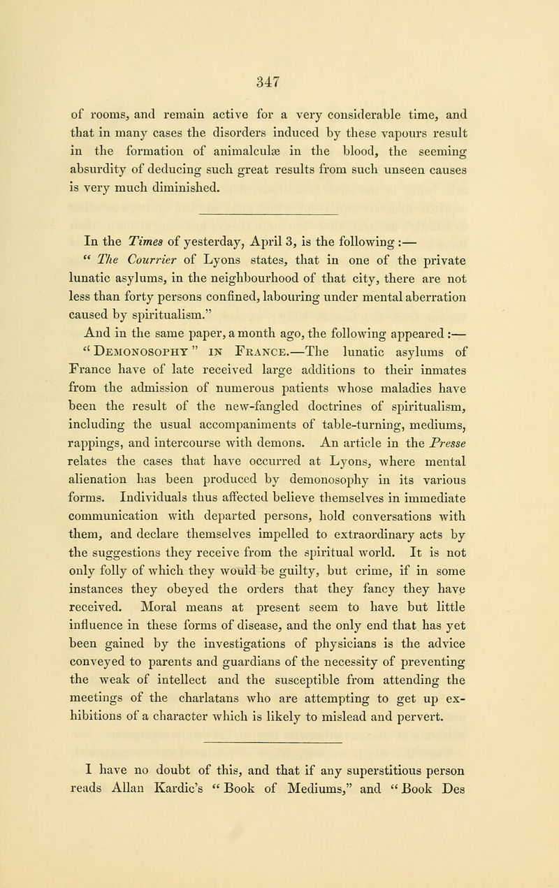 of roomsj and remain active for a very considerable time, and that in many cases the disorders induced by these vapours result in the formation of animalcule in the blood, the seeming absurdity of deducing such great results from such unseen causes is very much diminished. In the Times of yesterday, April 3, is the following :—  The Courrier of Lyons states, that in one of the private lunatic asylums, in the neighbourhood of that city, there are not less than forty persons confined, labouring under mental aberration caused by spiritualism. And in the same paper, a month ago, the following appeared :— *' Demonosopht  IN France.—The lunatic asylums of France have of late received large additions to their inmates from the admission of numerous patients whose maladies have been the result of the new-fangled doctrines of spiritualism, including the usual accompaniments of table-turning, mediums, rappings, and intercourse with demons. An article in the Presse relates the cases that have occurred at Lyons, where mental alienation has been produced by demonosophy in its various forms. Individuals thus affected believe themselves in immediate communication with departed persons, hold conversations with them, and declare themselves impelled to extraordinary acts by the suggestions they receive from the spiritual world. It is not only folly of which they would be guilty, but crime, if in some instances they obeyed the orders that they fancy they have received. Moral means at present seem to have but little influence in these forms of disease, and the only end that has yet been gained by the investigations of physicians is the advice conveyed to parents and guardians of the necessity of preventing the weak of intellect and the susceptible from attending the meetings of the charlatans who are attempting to get up ex- hibitions of a character which is likely to mislead and pervert. I have no doubt of this, and that if any superstitious person reads Allan Kardic's  Book of Mediums, and  Book Des