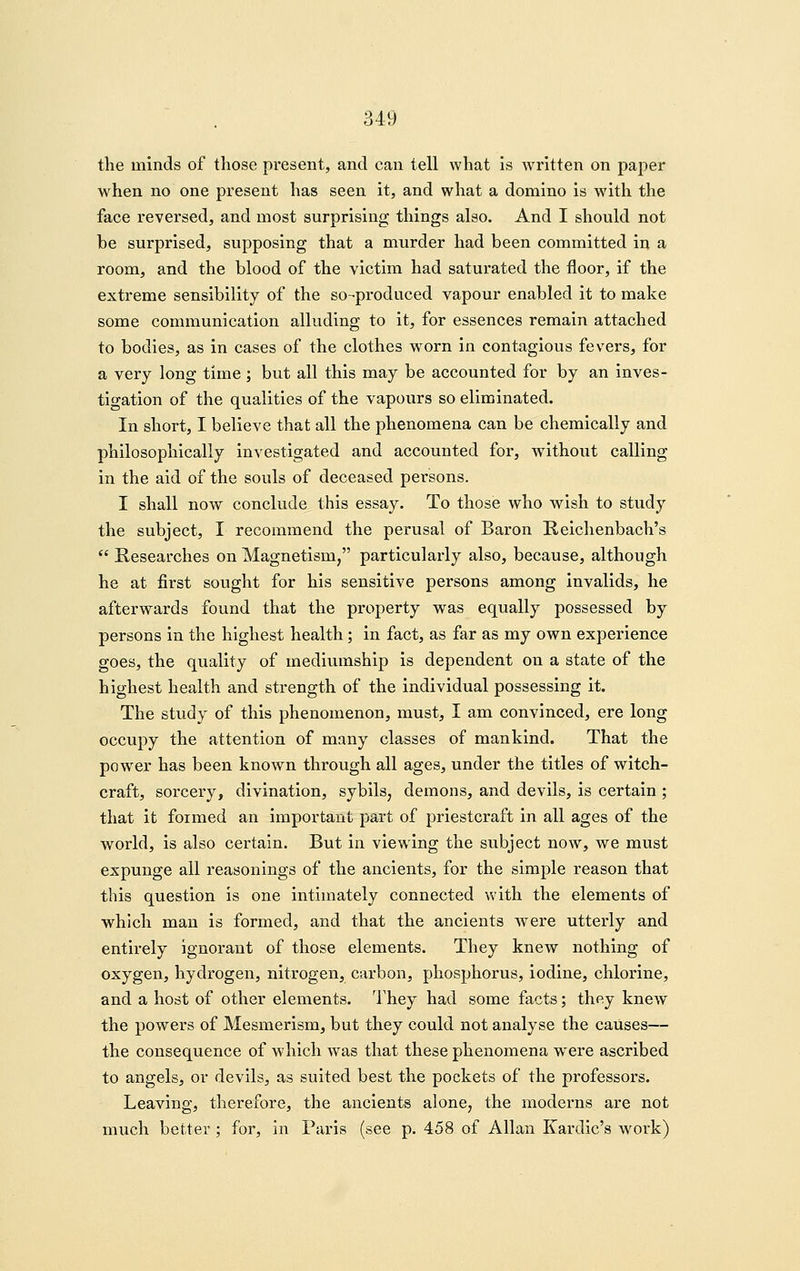 the minds of those present, and can tell what is written on paper when no one present has seen it, and what a domino is with the face reversed, and most surprising things also. And I should not be surprised, supposing that a murder had been committed in a room, and the blood of the victim had saturated the floor, if the extreme sensibility of the so-produced vapour enabled it to make some communication alluding to it, for essences remain attached to bodies, as in cases of the clothes worn in contagious fevers, for a very long time ; but all this may be accounted for by an inves- tigation of the qualities of the vapours so eliminated. In short, I believe that all the phenomena can be chemically and philosophically investigated and accounted for, Avithout calling in the aid of the souls of deceased persons. I shall now conclude this essay. To those who wish to study the subject, I recommend the perusal of Baron B-eichenbach's  Researches on Magnetism, particularly also, because, although he at first sought for his sensitive persons among invalids, he afterwards found that the property was equally possessed by persons in the highest health; in fact, as far as my own experience goes, the quality of mediumship is dependent on a state of the highest health and strength of the individual possessing it. The study of this phenomenon, must, I am convinced, ere long occupy the attention of many classes of mankind. That the power has been known through all ages, under the titles of witch- craft, sorcery, divination, sybils, demons, and devils, is certain ; that it formed an important part of priestcraft in all ages of the world, is also certain. But in viewing the subject now, we must expunge all reasonings of the ancients, for the simple reason that this question is one intimately connected with the elements of which man is formed, and that the ancients were utterly and entirely ignorant of those elements. They knew nothing of oxygen, hydrogen, nitrogen, carbon, phosphorus, iodine, chlorine, and a host of other elements. They had some facts; they knew the powers of Mesmerism, but they could not analyse the causes— the consequence of which was that these phenomena were ascribed to angels, or devils, as suited best the pockets of the professors. Leaving, therefore, the ancients alone, the moderns are not much better; for, in Paris (see p. 458 of Allan Kardic's work)