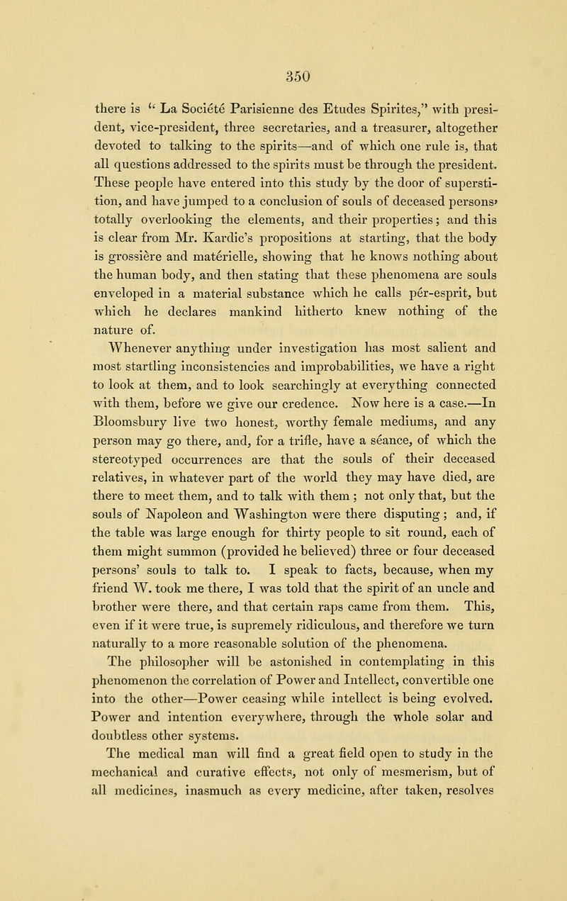 there is '' La Societe Parlsienne des Etudes Spirites, with presi- dent, vice-president, three secretaries, and a treasurer, altogether devoted to talking to the spirits—and of which one rule is, that all questions addressed to the spirits must be through the president. These people have entered into this study by the door of supersti- tion, and have jumped to a conclusion of souls of deceased persons* totally overlooking the elements, and their properties; and this is clear from Mr. Kardic's propositions at starting, that the body is grossiere and materielle, showing that he knows nothing about the human body, and then stating that these phenomena are souls enveloped in a material substance which he calls per-esprit, but which he declares mankind hitherto knew nothing of the nature of. Whenever anything under investigation has most salient and most startling inconsistencies and improbabilities, we have a right to look at them, and to look searchingly at everything connected with them, before we give our credence. Now here is a case.—In Bloomsbury live two honest, worthy female mediums, and any person may go there, and, for a trifle, have a seance, of which the stereotyped occurrences are that the souls of their deceased relatives, in whatever part of the world they may have died, are there to meet them, and to talk with them ; not only that, but the souls of Napoleon and Washington were there disputing ; and, if the table was large enough for thirty people to sit round, each of them might summon (provided he believed) three or four deceased persons' souls to talk to. I speak to facts, because, when my friend W. took me there, I was told that the spirit of an uncle and brother were there, and that certain raps came from them. This, even if it were true, is supremely ridiculous, and therefore we turn naturally to a more reasonable solution of the phenomena. The philosopher will be astonished in contemplating in this phenomenon the correlation of Power and Intellect, convertible one into the other—Power ceasing while intellect is being evolved. Power and intention everywhere, through the whole solar and doubtless other systems. The medical man will find a great field open to study in the mechanical and curative effects, not only of mesmerism, but of all medicines, inasmuch as every medicine, after taken, resolves