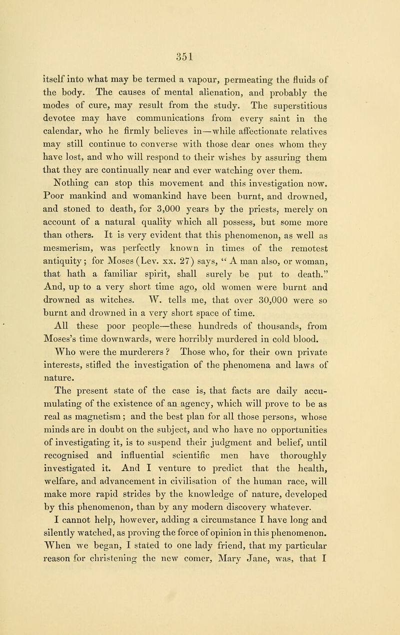 itself into what may be termed a vapour, permeating the fluids of the body. The causes of mental alienation, and probably the modes of cure, may result from the study. The superstitious devotee may have communications from every saint in the calendar, who he firmly believes in—while aifectionate relatives may still continue to converse with those dear ones whom they have lost, and who will respond to their wishes by assuring them that they are continually near and ever watching over them. Nothing can stop this movement and this investigation now. Poor mankind and womankind have been burnt, and drowned, and stoned to death, for 3,000 years by the priests, merely on account of a natural quality which all possess, but some more than others. It is very evident that this phenomenon, as well as mesmerism, was perfectly known in times of the remotest antiquity; for Moses (Lev. xx. 27) says, '^ A man also, or woman, that hath a familiar spirit, shall surely be put to death. And, up to a very short time ago, old women were burnt and drowned as witches. W. tells me, that over 30,000 were so burnt and drowned in a very short space of time. All these poor people—these hundreds of thousands, from Moses's time downwards, were horribly murdered in cold blood. Who were the murderers ? Those who, for their own private interests, stifled the investigation of the phenomena and laws of nature. The present state of the case is, that facts are daily accu- mulating of the existence of an agency, which will prove to be as real as magnetism; and the best plan for all those persons, whose minds are in doubt on the subject, and who have no opportunities of investigating it, is to suspend their judgment and belief, until recognised and influential scientific men have thoroughlv investigated it. And I venture to predict that the health, welfare, and advancement in civilisation of the human race, will make more rapid strides by the knowledge of nature, developed by this phenomenon, than by any modern discovery whatever. I cannot help, however, adding a circumstance I have long and silently watched, as proving the force of opinion in this phenomenon. When we began, I stated to one lady friend, that my particular reason for christening the new comer, Mary Jane, was, that I