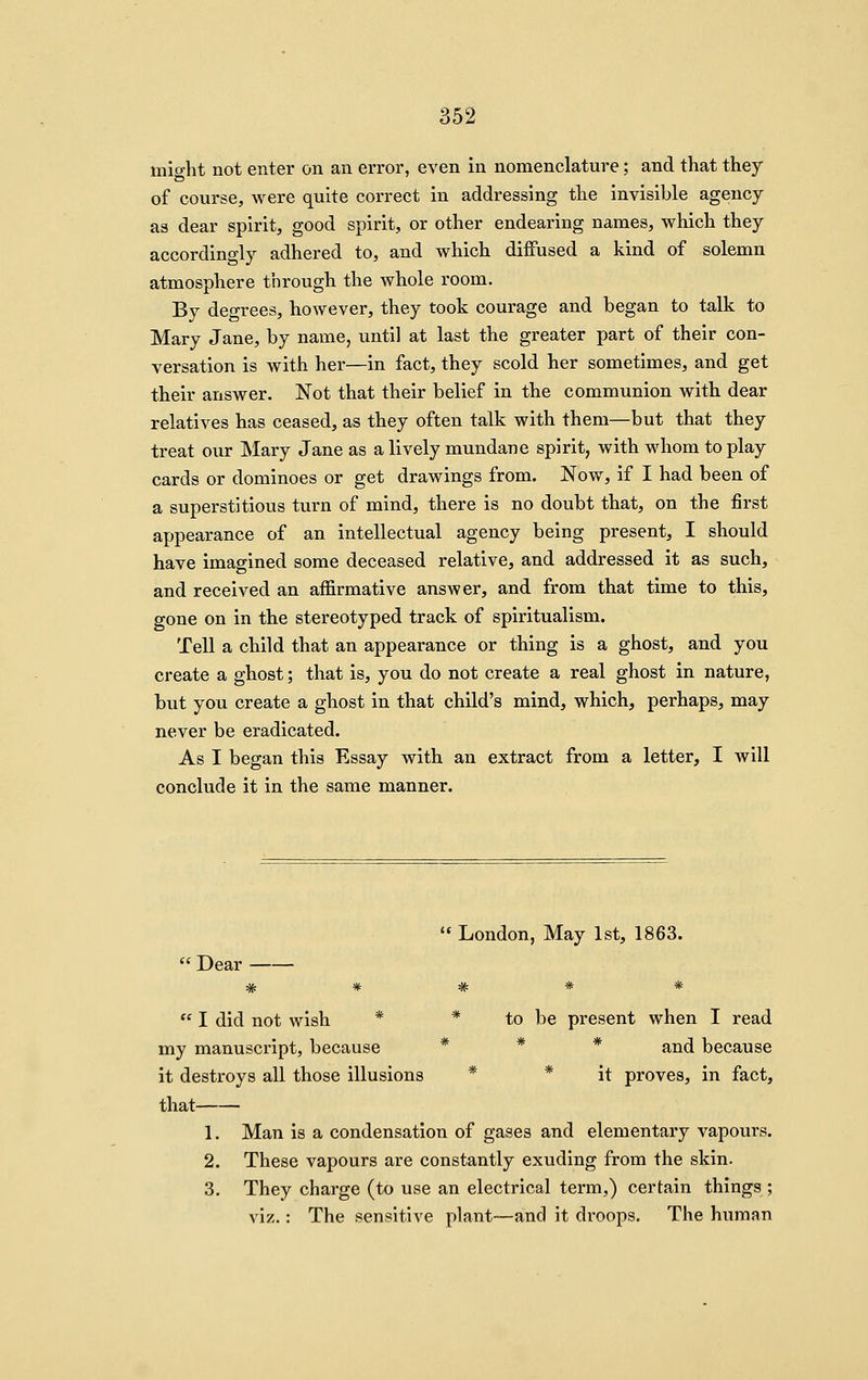 might not enter on an error, even in nomenclature; and that they of course, were quite correct in addressing the invisible agency as dear spirit, good spirit, or other endearing names, which they accordingly adhered to, and which diffused a kind of solemn atmosphere through the whole room. By degrees, however, they took courage and began to talk to Mary Jane, by name, until at last the greater part of their con- versation is with her—in fact, they scold her sometimes, and get their answer. Not that their belief in the communion with dear relatives has ceased, as they often talk with them—but that they treat our Mary Jane as a lively mundane spirit, with whom to play cards or dominoes or get drawings from. Now^, if I had been of a superstitious turn of mind, there is no doubt that, on the first appearance of an intellectual agency being present, I should have imagined some deceased relative, and addressed it as such, and received an affirmative answer, and from that time to this, gone on in the stereotyped track of spiritualism. Tell a child that an appearance or thing is a ghost, and you create a ghost; that is, you do not create a real ghost in nature, but you create a ghost in that child's mind, which, perhaps, may never be eradicated. As I began this Essay with an extract from a letter, I will conclude it in the same manner.  London, May 1st, 1863. Dear — *  I did not wish * * to be present when I read my manuscript, because * * * ^^^ because it destroys all those illusions * * it proves, in fact, that 1. Man is a condensation of gases and elementary vapours. 2. These vapours are constantly exuding from the skin. 3. They charge (to use an electrical term,) certain things ; viz.: The sensitive plant—and it droops. The human