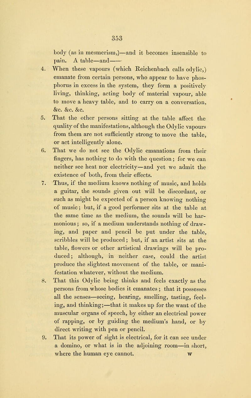 body (as in mesmerism,)—and it becomes insensible to pain. A table—and 4. When these vapours (which Reichenbach calls odylic,) emanate from certain persons, who appear to have phos- phorus in excess in the system, they form a positively living, thinking, acting body of material vapour, able to move a heavy table, and to carry on a conversation, &c. &c. &c. 5. That the other persons sitting at the table affect the quality of the manifestations, although the Odylic vapours from them are not sufficiently strong to move the table, or act intelligently alone. 6. That we do not see the Odylic emanations from their fingers, has nothing to do with the question; for we can neither see heat nor electricity—and yet we admit the existence of both, from their effects. 7. Thus, if the medium knows nothing of music, and holds a guitar, the sounds given out will be discordant, or such as might be expected of a person knowing nothing of music; but, if a good performer sits at the table at the same time as the medium, the sounds will be har- monious ; so, if a medium understands nothing of draw- ing, and paper and pencil be put under the table, scribbles will be produced; but, if an artist sits at the table, flowers or other artistical drawings will be pro- duced; although, in neither case, could the artist produce the slightest movement of the table, or mani- festation whatever, without the medium. 8. That this Odylic being thinks and feels exactly as the persons from whose bodies it emanates ; that it possesses all the senses—seeing, hearing, smelling, tasting, feel- ing, and thinking;—that it makes up for the want of the muscular organs of speech, by either an electrical power of rapping, or by guiding the medium's hand, or by direct writing with pen or pencil. 9. That its power of sight is electrical, for it can see under a domino, or what is in the adjoining room—in short, where the human eye cannot. w