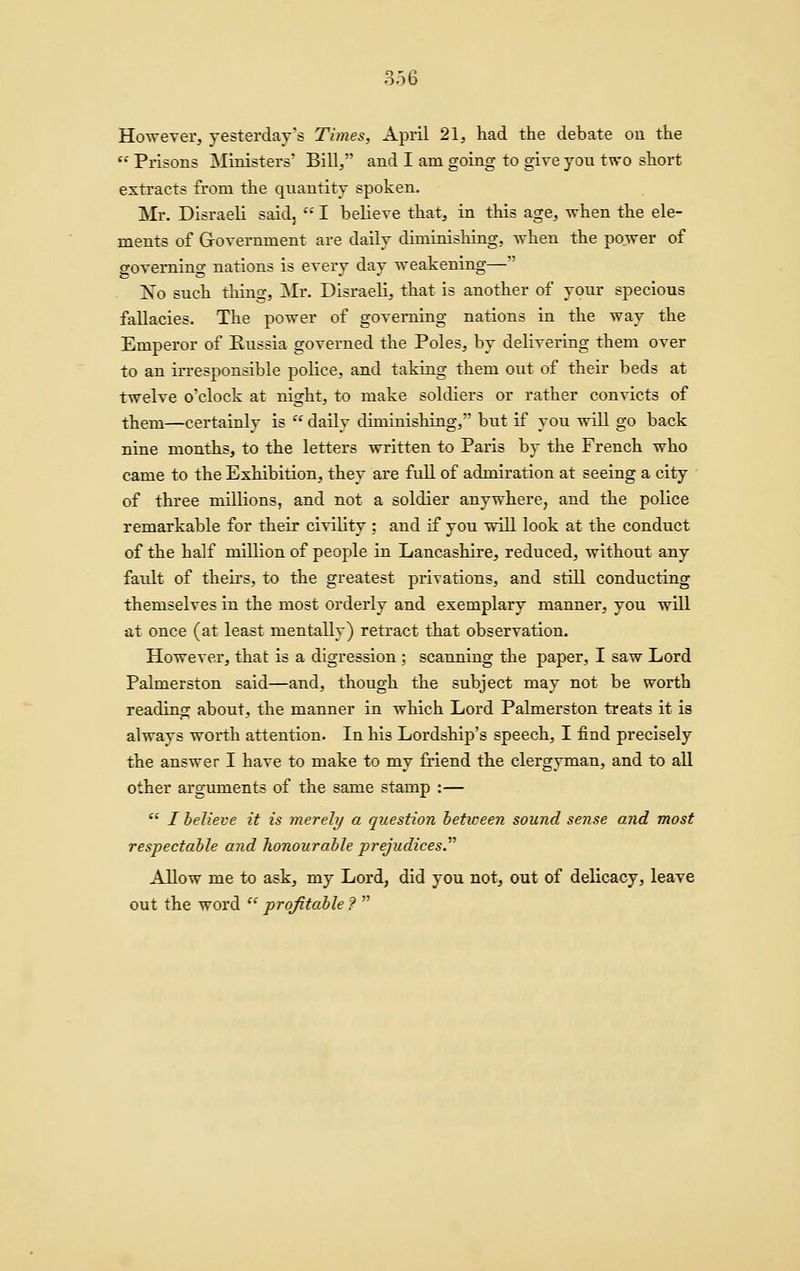 However, yesterday's Times, April 21, had the debate on the  Prisons Ministers' Bill, and I am going to give you two short extracts from the quantity spoken. Mr. Disraeli said,  I believe that, in this age, when the ele- ments of Government are daily diminishing, when the power of governing nations is every day weakening— No such thing, Mr. Disraeli, that is another of your specious fallacies. The power of governing nations in the way the Emperor of Russia governed the Poles, by delivering them over to an irresponsible police, and taking them out of their beds at twelve o'clock at night, to make soldiers or rather convicts of them—certainly is  daily diminishing, but if you will go back nine months, to the letters written to Paris by the French who came to the Exhibition, they are full of admiration at seeing a city ■ of three millions, and not a soldier anywhere, and the police remarkable for their civility ; and if you will look at the conduct of the half million of people in Lancashire, reduced, without any fault of theirs, to the greatest privations, and still conducting themselves in the most orderly and exemplary manner, you will at once (at least mentally) retract that observation. However, that is a digression ; scanning the paper, I saw Lord Palmerston said—and, though the subject may not be worth reading about, the manner in which Lord Palmerston treats it is always worth attention. In his Lordship's speech, I find precisely the answer I have to make to my friend the clergyman, and to all other argmnents of the same stamp :— *' / believe it is merely a question heticeen sound sense and most respectable and honourable prejudices.'''' Allow me to ask, my Lord, did you not, out of delicacy, leave out the word  profitable ? 