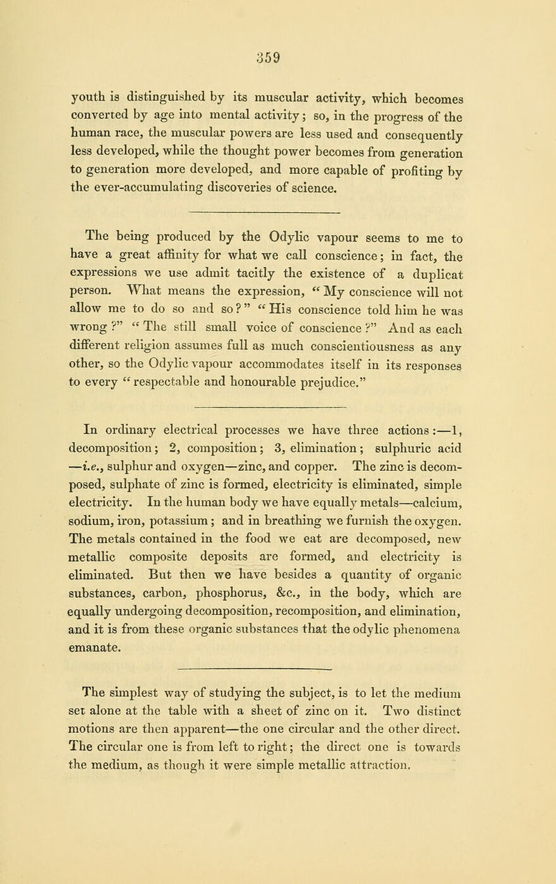 youth is distinguished by its muscular activity, which becomes converted by age into mental activity; so, in the progress of the human race, the muscular powers are less used and consequently less developed, while the thought power becomes from generation to generation more developed, and more capable of profiting by the ever-accumulating discoveries of science. The being produced by the Odylic vapour seems to me to have a great affinity for what we call conscience; in fact, the expressions we use admit tacitly the existence of a duplicat person. What means the expression,  My conscience will not allow me to do so and so ?   His conscience told him he was wrong ?  The still small voice of conscience ? And as each different religion assumes full as much conscientiousness as any other, so the Odylic vapour accommodates itself in its responses to every  respectable and honourable prejudice. In ordinary electrical processes we have three actions:—1, decomposition; 2, composition; 3, elimination ; sulphuric acid —i.e., sulphur and oxygen—zinc, and copper. The zinc is decom- posed, sulphate of zinc is formed, electricity is eliminated, simple electricity. In the human body we have equally metals—calcium, sodium, iron, potassium; and in breathing we furnish the oxygen. The metals contained in the food we eat are decomposed, new metallic composite deposits are formed, and electricity is eliminated. But then we have besides a quantity of organic substances, carbon, phosphorus, &c., in the body, which are equally undergoing decomposition, recomposition, and elimination, and it is from these organic substances that the odylic phenomena emanate. The simplest way of studying the subject, is to let the medium set alone at the table with a sheet of zinc on it. Two distinct motions are then apparent—the one circular and the other direct. The circular one is from left to right; the direct one is towards the medium, as though it were simple metallic attraction.