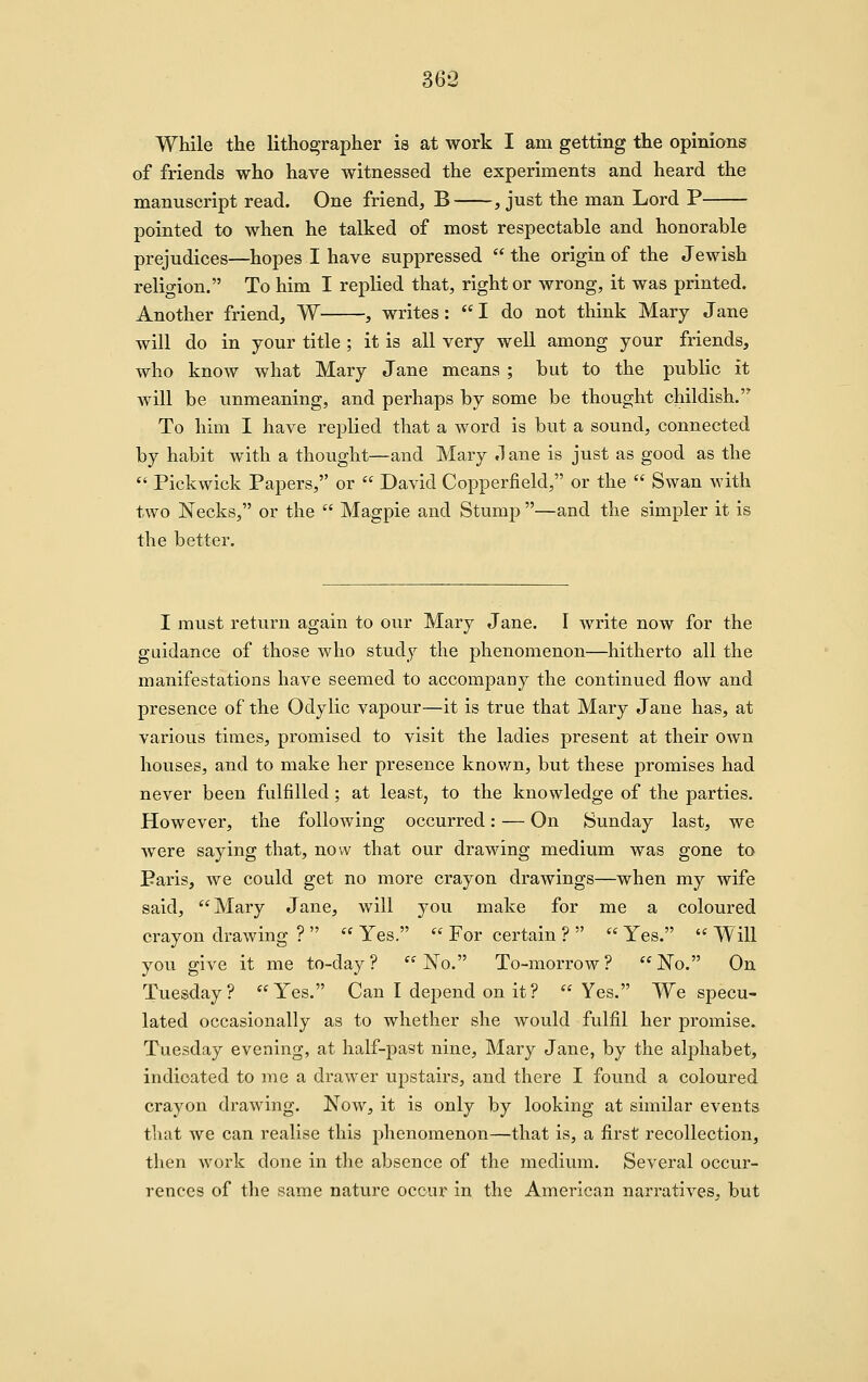 While the lithographer is at work I am getting the opinions of friends who have witnessed the experiments and heard the manuscript read. One friend, B , just the man Lord P pointed to when he talked of most respectable and honorable prejudices—hopes I have suppressed  the origin of the Jewish religion. To him I replied that, right or wrong, it was printed. Another friend, W , writes: I do not think Mary Jane will do in your title ; it is all very well among your friends, who know what Mary Jane means ; but to the public it will be unmeaning, and perhaps by some be thought childish. To him I have replied that a word is but a sound, connected by habit with a thought—and Mary ,1 ane is just as good as the  Pickwick Papers, or  David Copperfield, or the  Swan with two Necks, or the  Magpie and Stump —and the simpler it is the better. I must return again to our Mary Jane. I write now for the guidance of those who study the phenomenon—hitherto all the manifestations have seemed to accompany the continued flow and presence of the Odylic vapour—it is true that Mary Jane has, at various times, promised to visit the ladies present at their own houses, and to make her presence knov/n, but these promises had never been fulfilled; at least, to the knowledge of the parties. However, the following occurred: — On Sunday last, we were saying that, now that our drawing medium was gone to Paris, we could get no more crayon drawings—when my wife said, Mary Jane, will you make for me a coloured crayon drawing ?   Yes.  For certain ?   Yes.  Will you give it me to-day? *'No. To-morrow? No. On Tuesday? Yes. Can I depend on it? Yes. We specu- lated occasionally as to whether she would fulfil her promise. Tuesday evening, at half-past nine, Mary Jane, by the alphabet, indicated to me a drawer upstairs, and there I found a coloured crayon drawing. Now, it is only by looking at similar events that we can realise this phenomenon—that is, a fi^rst recollection, then work done in the absence of the medium. Several occur- rences of the same nature occur in the American narratives, but
