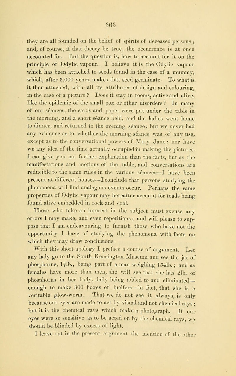 they are all founded on the belief of spirits of deceased persona ; and, of course, if that theory be true, the occurrence is at once accounted for. But the question is, how to account for it on the principle of Odylic vapour. I believe it is the Odylic vapour which has been attached to seeds found in the case of a mummy, which, after 3,000 years, makes that seed germinate. To what is it then attached, with all its attributes of design and colouring, in the case of a picture ? Does it stay in roomsj active and alive, like the epidemic of the small pox or other disorders ? In many of our stances, the cards and paper were put under the table in the morning, and a short seance held, and the ladies went home to dinner, and returned to the evening seance; but we never had any evidence as to whether the morning seance was of any use, except as to the conversational powers of Mary Jane ; nor have we any idea of the time actually occupied in making the pictures. I can give you no further explanation than the facts, but as the manifestations and motions of the table, and conversations are reducible to the same rules in the various seances—I have been present at different houses—I conclude that persons studying the phenomena will find analagous events occur. Perhaps the same properties of Odylic vapour may hereafter account for toads being found alive embedded in rock and coal. Those who take an interest in the subject must excuse any errors I may make, and even repetitions ; and will please to sup- pose that I am endeavouring to furnish those who have not the opportunity I have of studying the phenomena with facts on which they may draw conclusions. With this short apology I preface a course of argument. Let any lady go to the South Kensington Museum and see the jar of phosphorus, Iflb., being part of a man weighing 1541b.; and as females have more than men, she will see that she has 21b. of phosphorus in her body, daily beiog added to and eliminated— enough to make 300 boxes of lucifers—in fact, that she is a veritable glow-worm. That we do not see it always, is only because our eyes are made to act by visual and not chemical rays; but it is the chemical rays which make a photograph. If our eyes were so sensitive as to be acted on by the chemical rays, we should be blinded by excess of light. I leave out in the present argument the mention of the other