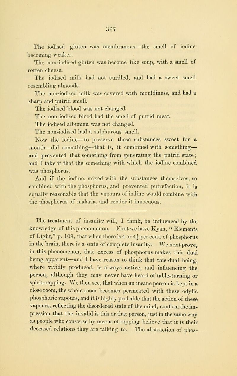 mi The iodised gluteu was membranous—the smell of iodine becoming weaker. The non-iodised gluten was become like soup, with a smell of rotten cheese. The iodised milk had not curdled, and had a sweet smell resembling almonds. The non-iodised milk was covered with mouldiness, and had a sharp and putrid smell. The iodised blood was not changed. The non-iodised blood had the smell of putrid meat. The iodised albumen was not changed. The non-iodised had a sulphurous smell. Now the iodine—to preserve these substances sweet for a month—did something—that is, it combined with sometliing— and prevented that something from generating the putrid state ; and I take it that the something with which the iodine combined was phosphorus. And if the iodine, mixed with the substances themselves, so combined with the phosphorus, and prevented putrefaction, it is equally reasonable that the vapours of iodine would combine with the phosphorus of malaria, and render it innocuous. The treatment of insanity will, I think, be influenced by the knowledge of this phenomenon. First we have Kyan,  Elements of Light, p. 109, that when there is 4 or 4^ per cent, of phosphorus in the brain, there is a state of complete insanity. We next prove^ in this phenomenon, that excess of phosphorus makes this dual being apparent—and I have reason to think that this dual being, where vividly produced, is always active, and influencing the person, although they may never have heard of table-turning or spirit-rapping. We then see, that when an insane person is kept in a close room, the whole room becomes permeated with these odylic phosphoric vapours, and it is highly probable that the action of these vapours, reflecting the disordered state of the mind, confirm the im- pression that the invalid is this or that person, just in the same way as people who converse by means of rapping believe that it is their deceased relations they are talking to. The abstraction of phos-