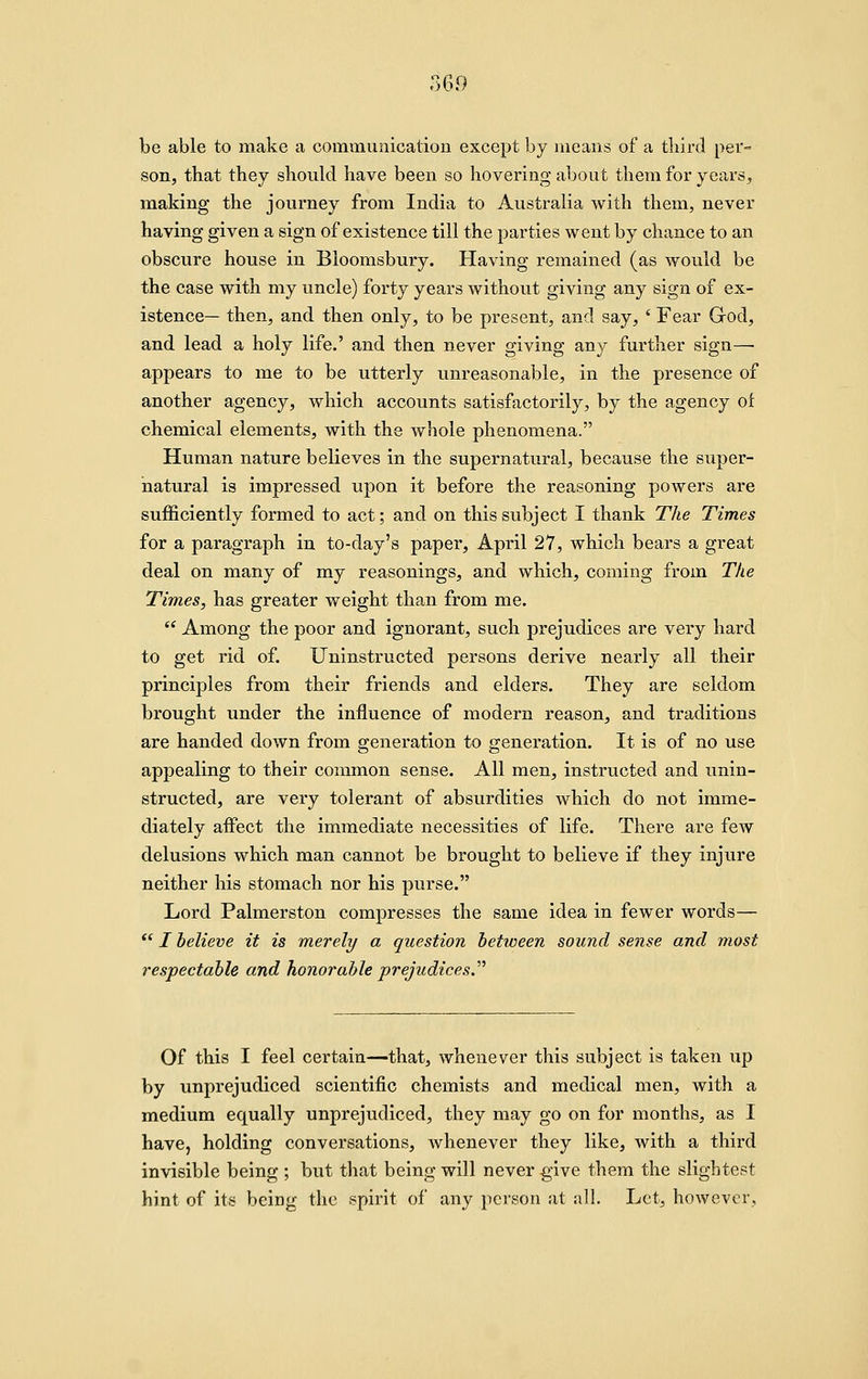 369 be able to make a communication except by means of a third per- son, that they should have been so hovering about them for years, making the journey from India to Australia with them, never having given a sign of existence till the parties went by chance to an obscure house in Bioomsbury. Having remained (as would be the case with my uncle) forty years without giving any sign of ex- istence— then, and then only, to be present, and say, ' Fear God, and lead a holy life.' and then never giving any further sign— appears to me to be utterly unreasonable, in the presence of another agency, which accounts satisfactorily, by the agency of chemical elements, with the whole phenomena. Human nature believes in the supernatural, because the super- natural is impressed upon it before the reasoning powers are sufficiently formed to act; and on this subject I thank The Times for a paragraph in to-day's paper, April 27, which bears a great deal on many of my reasonings, and which, coming from The Times, has greater weight than from me.  Among the poor and ignorant, such prejudices are very hard to get rid of. Uninstructed persons derive nearly all their principles from their friends and elders. They are seldom brought under the influence of modern reason, and traditions are handed down from generation to generation. It is of no use appealing to their common sense. All men, instructed and unin- structed, are very tolerant of absurdities which do not imme- diately aifect the immediate necessities of life. There are few delusions which man cannot be brought to believe if they injure neither his stomach nor his purse. Lord Palmerston compresses the same idea in fewer words—  I believe it is merely a question between sound sense and most respectable and honorable prejudices J''' Of this I feel certain—that, whenever this subject is taken up by unprejudiced scientific chemists and medical men, with a medium equally unprejudiced, they may go on for months, as I have, holding conversations, whenever they like, with a third invisible being ; but that being will never give them the slightest hint of its being the spirit of any person at all. Let, however.
