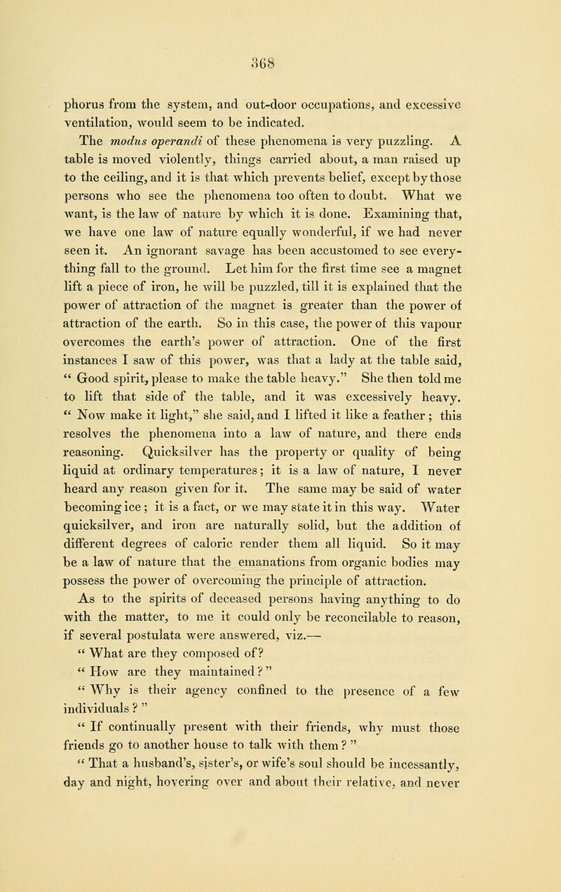 us phorus from the system, and out-door occupations, and excessive ventilation, would seem to be indicated. The modus operandi of these phenomena is very puzzling. A table is moved violently, things carried about, a man raised up to the ceiling, and it is that which prevents belief, except by those persons who see the phenomena too often to doubt. What we want, is the law of nature by which it is done. Examining that, we have one law of nature equally wonderful, if we had never seen it. An ignorant savage has been accustomed to see every- thing fall to the ground. Let him for the first time see a magnet lift a piece of iron, he will be puzzled, till it is explained that the power of attraction of the magnet is greater than the power of attraction of the earth. So in this case, the power of this vapour overcomes the earth's power of attraction. One of the first instances I saw of this power, was that a lady at the table said,  Good spirit, please to make the table heavy. She then told me to lift that side of the table, and it was excessively heavy.  Now make it light, she said, and I lifted it like a feather; this resolves the phenomena into a law of nature, and there ends reasoning. Quicksilver has the property or quality of being liquid at ordinary temperatures; it is a law of nature, I never heard any reason given for it. The same may be said of water becoming ice; it is a fact, or we may state it in this way. Water quicksilver, and iron are naturally solid, but the addition of different degrees of caloric render them all liquid. So it may be a law of nature that the emanations from organic bodies may possess the power of overcoming the principle of attraction. As to the spirits of deceased persons having anything to do with the matter, to me it could only be reconcilable to reason, if several postulata were answered, viz.—  What are they composed of?  How are they maintained ?   Why is their agency confined to the presence of a few individuals ?   If continually present with their friends, why must those friends go to another house to talk with them ?   That a husband's, sister's, or wife's soul should be incessantly, day and night, hovering over and about their relative, and never