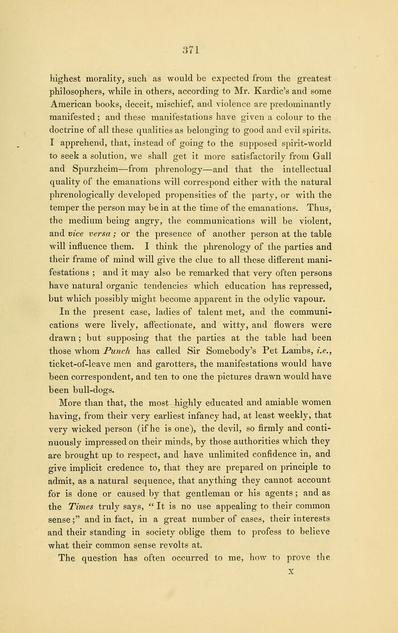 highest morality, such as would be expected from the greatest philosophers, while in others, according to Mr. Kardic's and some American books, deceit, mischief, and violence are predominantly manifested ; and these manifestations have given a colour to the doctrine of all these qualities as belonging to good and evil spirits. I apprehend, that, instead of going to the supposed spirit-world to seek a solution, we shall get it more satisfactorily from Gall and Spurzheim—from phrenology—and that the intellectual quality of the emanations will correspond either with the natural phrenologically developed propensities of the party, or with the temper the person may be in at the time of the emanations. Thus, the medium being angry, the communications will be violent, and vice versa ; or the presence of another person at the table will influence them. I think the phrenology of the parties and their frame of mind will give the clue to all these different mani- festations ; and it may also be remarked that very often persons have natural organic tendencies which education has repressed, but which possibly might become apparent in the odylic vapour. In the present case, ladies of talent met, and the communi- cations were lively, affectionate, and witty, and flowers were drawn; but supposing that the parties at the table had been those whom Punch has called Sir Somebody's Pet Lambs, i.e., ticket-of-leave men and garotters, the manifestations would have been correspondent, and ten to one the pictures drawn would have been bull-dogs. More than that, the most highly educated and amiable women having, from their very earliest infancy had, at least weekly, that very wicked person (if he is one), the devil, so firmly and conti- nuously impressed on their minds, by those authorities which they are brought up to respect, and have unlimited confidence in, and give implicit credence to, that they are prepared on principle to admit, as a natural sequence, that anything they cannot account for is done or caused by that gentleman or his agents; and as the Times truly says,  It is no use appealing to their common sense; and in fact, in a great number of cases, their interests and their standing in society oblige them to profess to believe what their common sense revolts at. The question has often occurred to me, how to prove the X